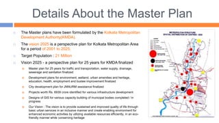 Details About the Master Plan
 The Master plans have been formulated by the Kolkata Metropolitan
Development Authority(KMDA).
 The vision 2025 is a perspective plan for Kolkata Metropolitan Area
for a period of 2001 to 2025.
 Target Population : 21 Million
 Vision 2025 - a perspective plan for 25 years for KMDA finalized
 Master plan for 25 years for traffic and transportation, water supply, drainage,
sewerage and sanitation finalized
 Development plans for environment, wetland, urban amenities and heritage,
education, health, employment and bustee improvement finalized
 City development plan for JNNURM assistance finalized
 Projects worth Rs. 6939 crore identified for various infrastructure development
 Designs of GIS for various capacity building of municipal bodies completed / in
progress
 Our Vision : The vision is to provide sustained and improved quality of life through
basic urban services in an inclusive manner and create enabling environment for
enhanced economic activities by utilizing available resources efficiently, in an eco-
friendly manner while conserving heritage
 