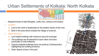 Urban Settlements of Kolkata: North Kolkata
 Neighborhoods of elite Bengalis, crafts men, artisans and traders.
 Location
 Lies to the north of esplanade on the eastern banks of the river.
 Built in the area where existed the village of sutanuti.
 Urban Structure
 Low height buildings with maximum ground coverage.
 The buildings are all attached to each other and have
practically no side setbacks.
 Typical roadside buildings have car porticos (‘Garibaranda’)
highlighting the building entrance.
 Open Space is less in this part.
 