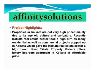 Project Highlights:
Properties in Kolkata are not very high priced mainly
due to its age old culture and caricature. Recently
Kolkata real estate sector took a high turn as many
residential as well as commercial projects popped up
in Kolkata which gave the Kolkata real estate sector a
high boom. Real Estate Property Kolkata offers
luxury bedroom apartment in Kolkata at affordable
price.
 