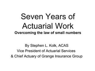 10 Data Commandments
for Overcoming
the Law of Small Numbers
Lessons learned during Seven Years of
Actuarial Work
By Stephen L. Kolk, ACAS
Vice President of Actuarial Services
& Chief Actuary of Grange Insurance Group
 