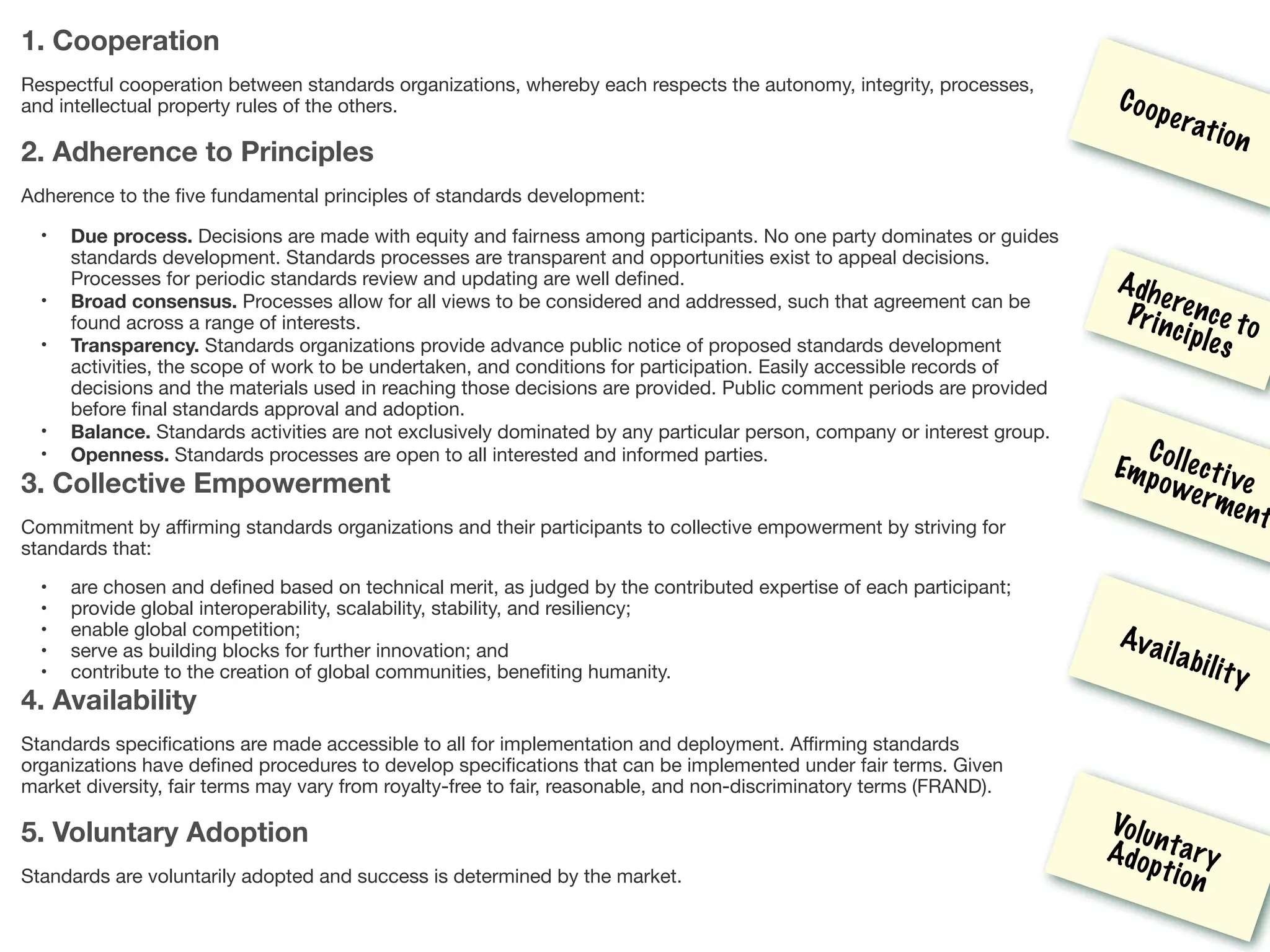 1. Cooperation
Respectful cooperation between standards organizations, whereby each respects the autonomy, integrity, processes,
and intellectual property rules of the others.

2. Adherence to Principles
Adherence to the ﬁve fundamental principles of standards development:

• Due process. Decisions are made with equity and fairness among participants. No one party dominates or guides
standards development. Standards processes are transparent and opportunities exist to appeal decisions.
Processes for periodic standards review and updating are well deﬁned.

• Broad consensus. Processes allow for all views to be considered and addressed, such that agreement can be
found across a range of interests.

• Transparency. Standards organizations provide advance public notice of proposed standards development
activities, the scope of work to be undertaken, and conditions for participation. Easily accessible records of
decisions and the materials used in reaching those decisions are provided. Public comment periods are provided
before ﬁnal standards approval and adoption.

• Balance. Standards activities are not exclusively dominated by any particular person, company or interest group.

• Openness. Standards processes are open to all interested and informed parties.

3. Collective Empowerment
Commitment by aﬃrming standards organizations and their participants to collective empowerment by striving for
standards that:

• are chosen and deﬁned based on technical merit, as judged by the contributed expertise of each participant;

• provide global interoperability, scalability, stability, and resiliency;

• enable global competition;

• serve as building blocks for further innovation; and

• contribute to the creation of global communities, beneﬁting humanity.

4. Availability
Standards speciﬁcations are made accessible to all for implementation and deployment. Aﬃrming standards
organizations have deﬁned procedures to develop speciﬁcations that can be implemented under fair terms. Given
market diversity, fair terms may vary from royalty-free to fair, reasonable, and non-discriminatory terms (FRAND).

5. Voluntary Adoption
Standards are voluntarily adopted and success is determined by the market.

Cooperation
Adherence toPrinciples
Collective
Empowerment
Availability
VoluntaryAdoption
 
