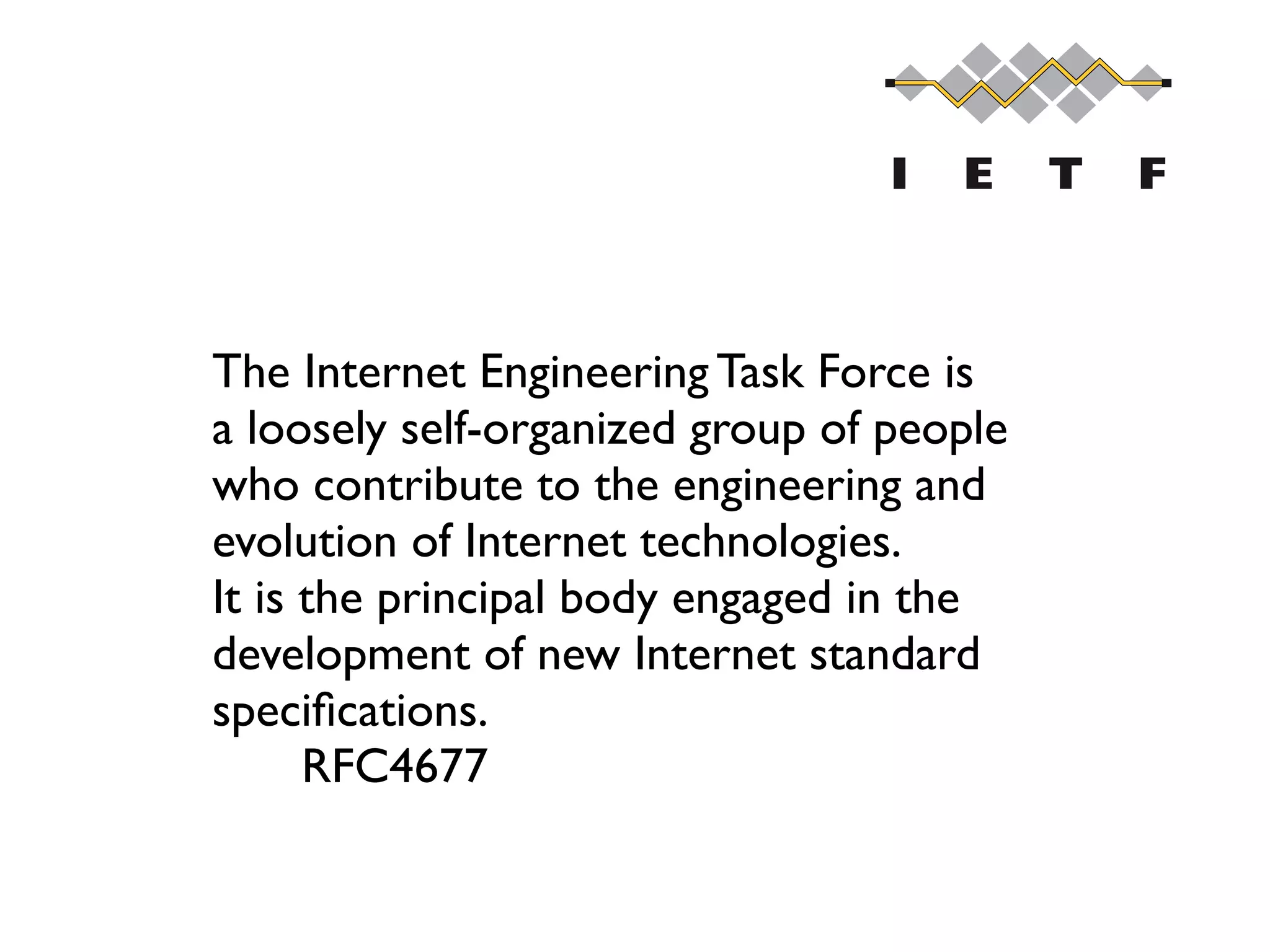 The Internet Engineering Task Force is 
a loosely self-organized group of people 
who contribute to the engineering and 
evolution of Internet technologies. 
It is the principal body engaged in the 
development of new Internet standard 
speciﬁcations. 
RFC4677
 