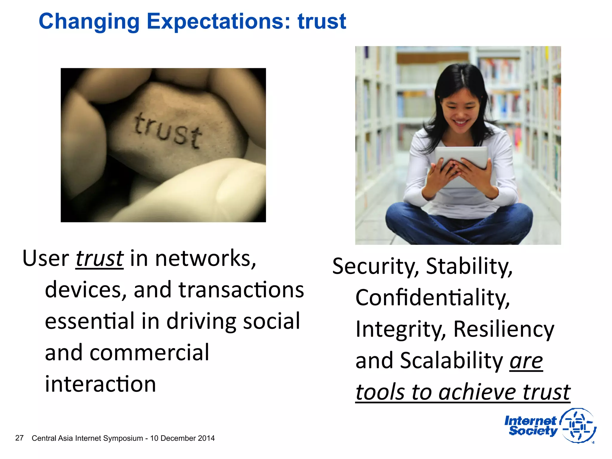 Central Asia Internet Symposium - 10 December 201427
Changing Expectations: trust
User	
  trust	
  in	
  networks,	
  
devices,	
  and	
  transac1ons	
  
essen1al	
  in	
  driving	
  social	
  
and	
  commercial	
  
interac1on
Security,	
  Stability,	
  
Conﬁden1ality,	
  
Integrity,	
  Resiliency	
  
and	
  Scalability	
  are	
  
tools	
  to	
  achieve	
  trust	
  
 