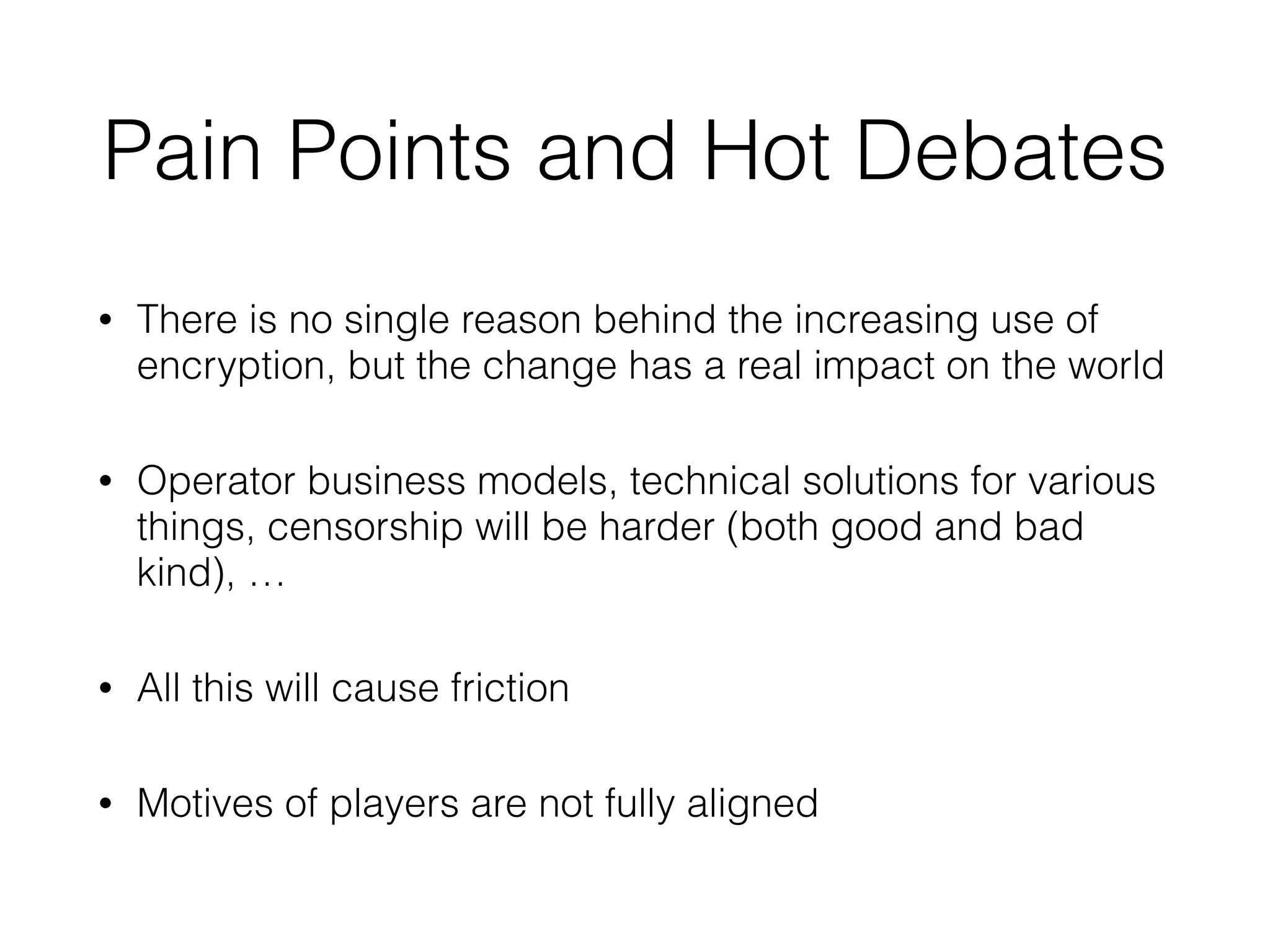 Pain Points and Hot Debates
• There is no single reason behind the increasing use of
encryption, but the change has a real impact on the world
• Operator business models, technical solutions for various
things, censorship will be harder (both good and bad
kind), …
• All this will cause friction
• Motives of players are not fully aligned
 