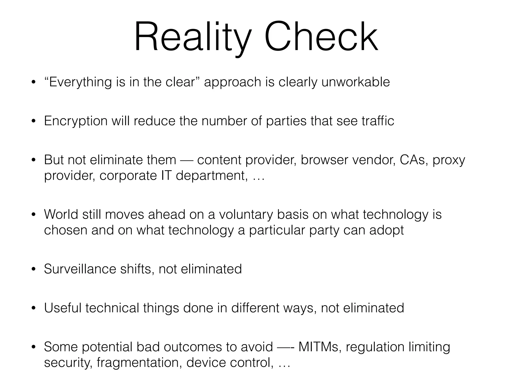 Reality Check
• “Everything is in the clear” approach is clearly unworkable
• Encryption will reduce the number of parties that see trafﬁc
• But not eliminate them — content provider, browser vendor, CAs, proxy
provider, corporate IT department, …
• World still moves ahead on a voluntary basis on what technology is
chosen and on what technology a particular party can adopt
• Surveillance shifts, not eliminated
• Useful technical things done in different ways, not eliminated
• Some potential bad outcomes to avoid —- MITMs, regulation limiting
security, fragmentation, device control, …
 