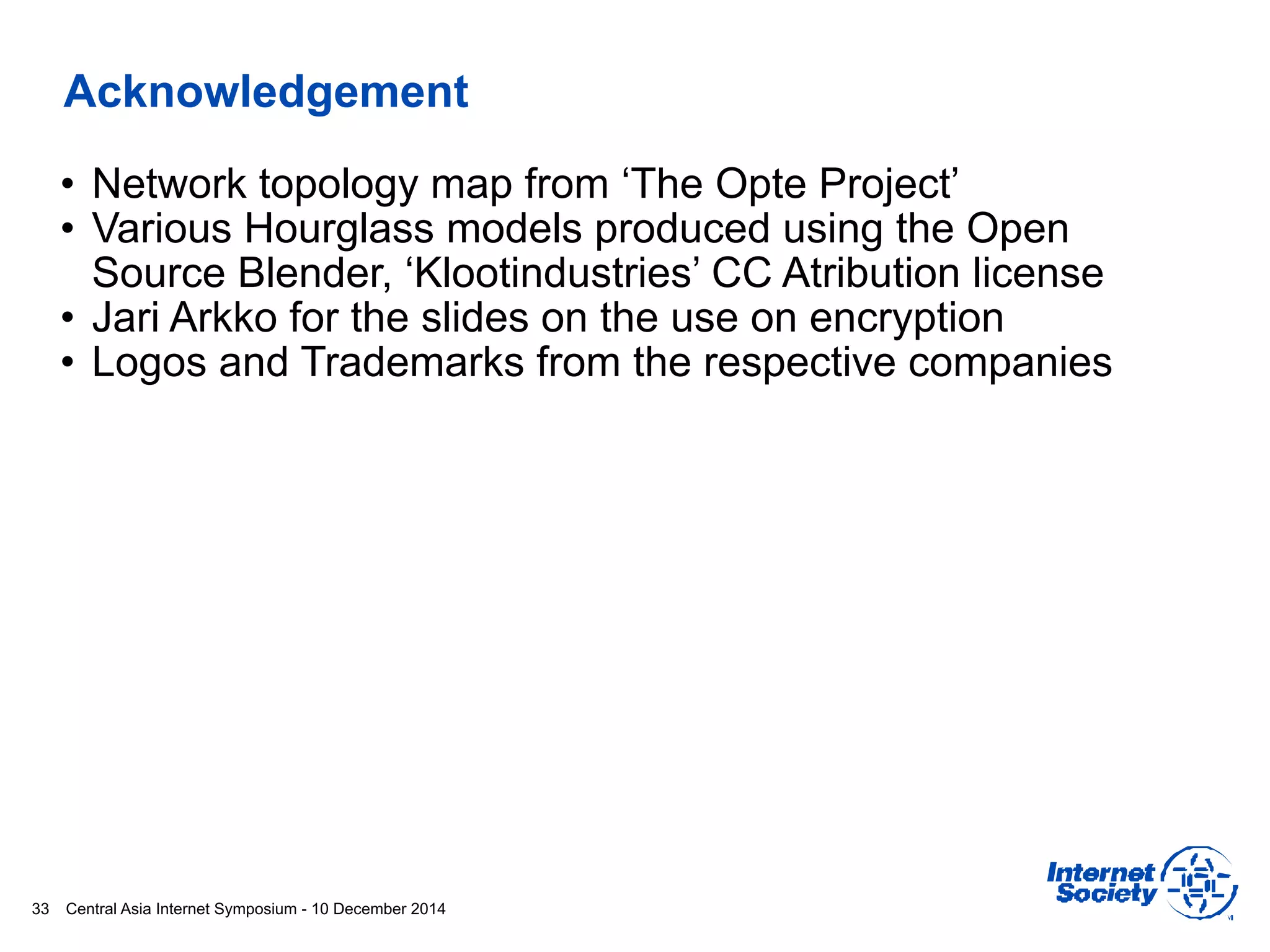 Central Asia Internet Symposium - 10 December 2014
Acknowledgement
• Network topology map from ‘The Opte Project’
• Various Hourglass models produced using the Open
Source Blender, ‘Klootindustries’ CC Atribution license
• Jari Arkko for the slides on the use on encryption
• Logos and Trademarks from the respective companies
33
 