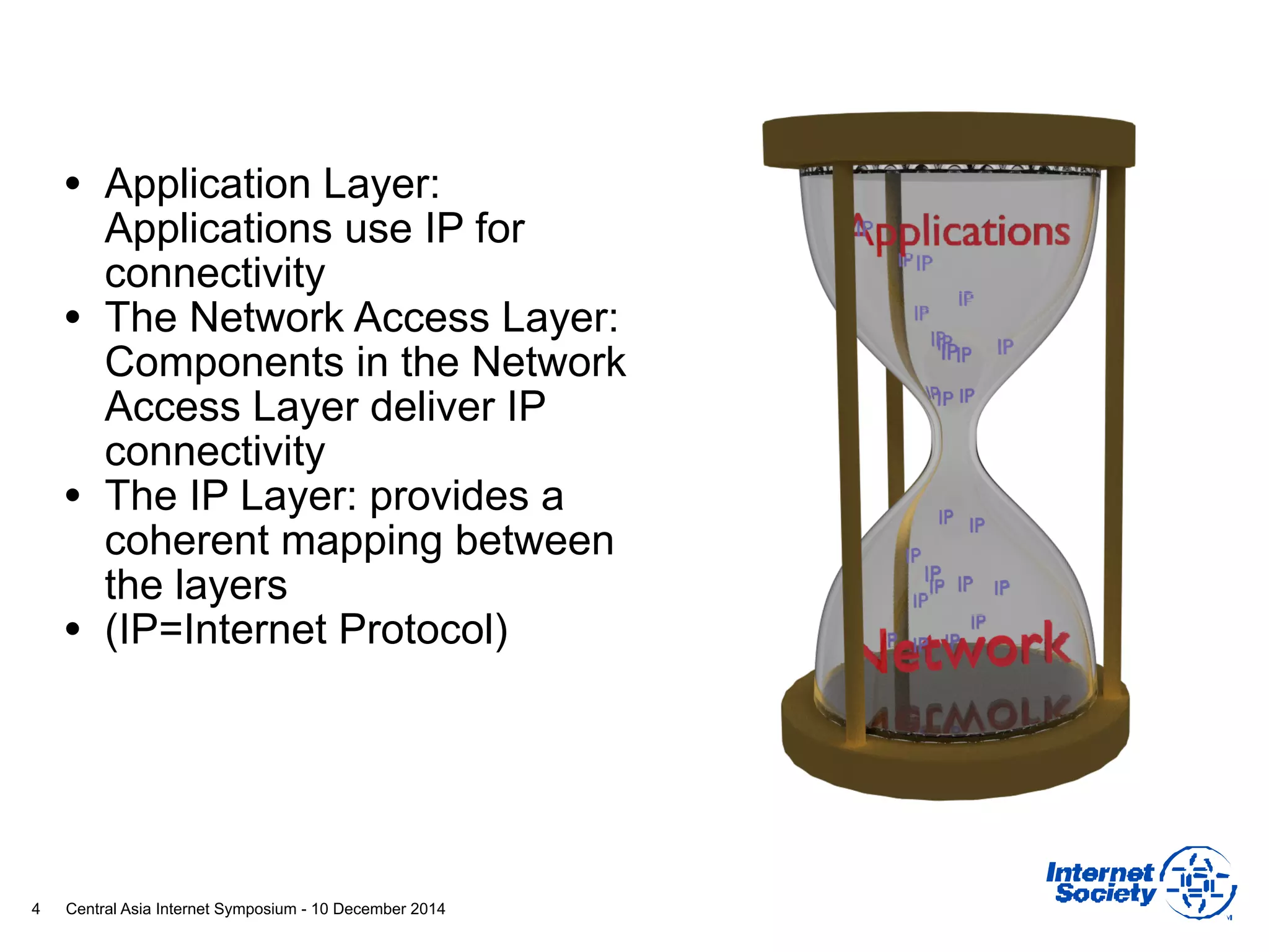 Central Asia Internet Symposium - 10 December 2014
• Application Layer:
Applications use IP for
connectivity
• The Network Access Layer:
Components in the Network
Access Layer deliver IP
connectivity
• The IP Layer: provides a
coherent mapping between
the layers
• (IP=Internet Protocol)
4
 