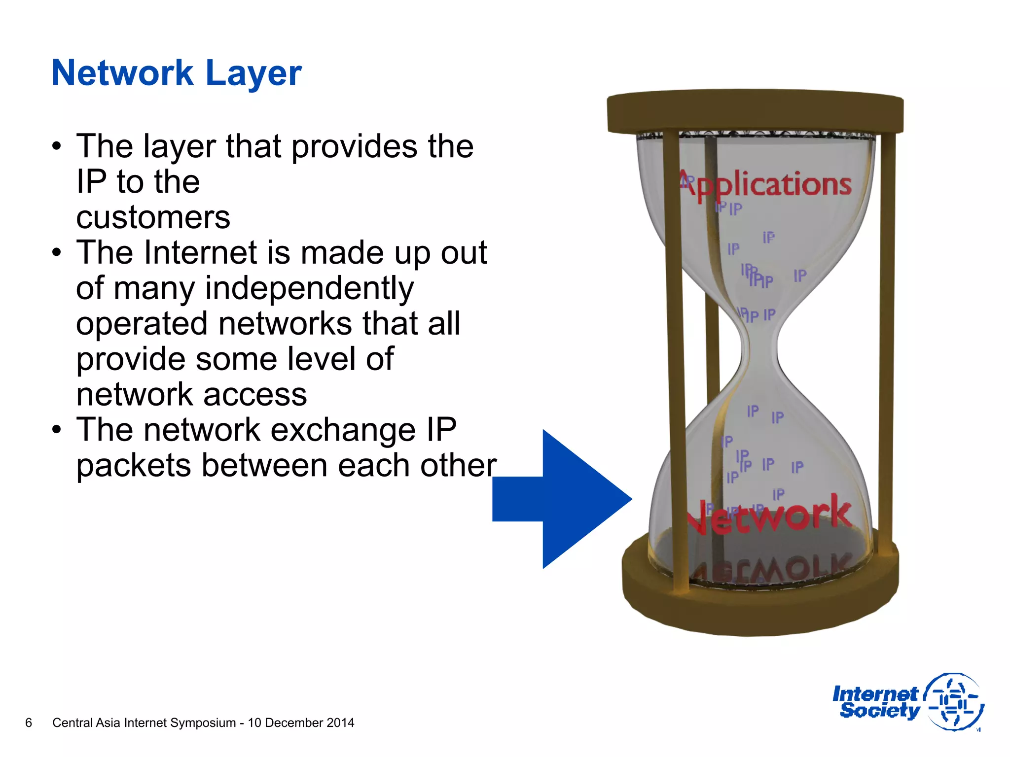 Central Asia Internet Symposium - 10 December 2014
Network Layer
• The layer that provides the
IP to the 
customers
• The Internet is made up out
of many independently
operated networks that all
provide some level of
network access
• The network exchange IP
packets between each other
6
 
