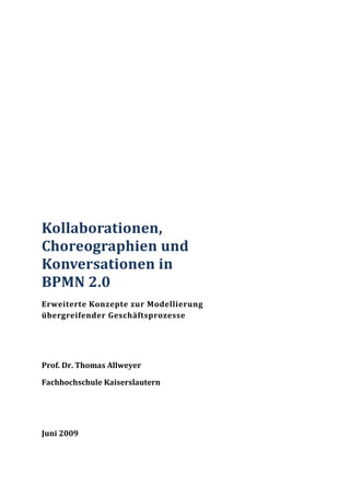 Kollaborationen,
Choreographien und
Konversationen in
BPMN 2.0
Erweiterte Konzepte zur Modellierung
übergreifender Geschäftsprozesse




Prof. Dr. Thomas Allweyer

Fachhochschule Kaiserslautern




Juni 2009
 
