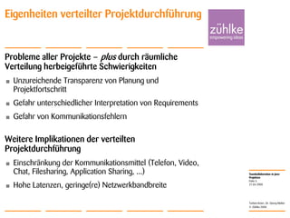 Teamkollaboration in Java-
Projekten
© Zühlke 2008
21.04.2008
Torben Knerr, Dr. Georg Molter
Folie 3
Eigenheiten verteilter Projektdurchführung
Probleme aller Projekte – plus durch räumliche
Verteilung herbeigeführte Schwierigkeiten
• Unzureichende Transparenz von Planung und
Projektfortschritt
• Gefahr unterschiedlicher Interpretation von Requirements
• Gefahr von Kommunikationsfehlern
Weitere Implikationen der verteilten
Projektdurchführung
• Einschränkung der Kommunikationsmittel (Telefon, Video,
Chat, Filesharing, Application Sharing, ...)
• Hohe Latenzen, geringe(re) Netzwerkbandbreite
 