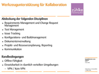 Teamkollaboration in Java-
Projekten
© Zühlke 2008
21.04.2008
Torben Knerr, Dr. Georg Molter
Folie 5
Werkzeugunterstützung für Kollaboration
Abdeckung der folgenden Disziplinen
• Requirements Management und Change Request
Management
• Test Management
• Issue Tracking
• Konfigurations- und Buildmanagement
• Dokumentenverwaltung
• Projekt- und Ressourcenplanung, Reporting
• Kommunikation
Randbedingungen
• Offline-Fähigkeit
• Einsetzbarkeit in räumlich verteilten Umgebungen
– VPN / Kein VPN
 