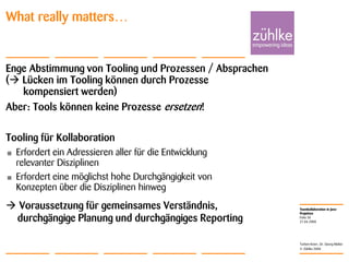 Teamkollaboration in Java-
Projekten
© Zühlke 2008
21.04.2008
Torben Knerr, Dr. Georg Molter
Folie 30
What really matters…
Enge Abstimmung von Tooling und Prozessen
( Lücken im Tooling können durch Prozesse
kompensiert werden)
Aber: Tools können keine Prozesse ersetzen!
Tooling für Kollaboration
• Erfordert ein Adressieren aller für die Entwicklung
relevanter Disziplinen
• Erfordert eine möglichst hohe Durchgängigkeit von
Konzepten über die Disziplinen hinweg
 Voraussetzung für gemeinsames Verständnis,
durchgängige Planung und durchgängiges Reporting
/ Absprachen
 