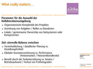 Teamkollaboration in Java-
Projekten
© Zühlke 2008
21.04.2008
Torben Knerr, Dr. Georg Molter
Folie 31
What really matters…
Parameter für die Auswahl der
Kollaborationsumgebung
• Organisatorische Komplexität des Projektes
• Zuordnung von Aufgaben / Rollen zu Standorten
• Lokale / gemeinsame Ownership von Subsystemen oder
Komponenten
Ziel: sinnvolle Balance zwischen
• Vereinheitlichung / detaillierter Planung vs.
Gestaltungsfreiheit
• Globaler Konsistenzsicherung vs. Performance
(Antwortzeiten / Netzwerkbandbreite)
• Benefit durch die Toolunterstützung vs. Kosten /
Betriebsaufwand / Verlust von Freiheitsgraden
 