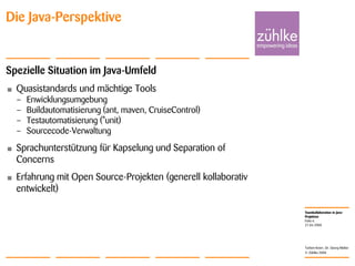 Teamkollaboration in Java-
Projekten
© Zühlke 2008
21.04.2008
Torben Knerr, Dr. Georg Molter
Folie 6
Die Java-Perspektive
Spezielle Situation im Java-Umfeld
• Quasistandards und mächtige Tools
– Enwicklungsumgebung
– Buildautomatisierung (ant, maven, CruiseControl)
– Testautomatisierung (*unit)
– Sourcecode-Verwaltung
• Sprachunterstützung für Kapselung und Separation of
Concerns
• Erfahrung mit Open Source-Projekten (generell kollaborativ
entwickelt)
 