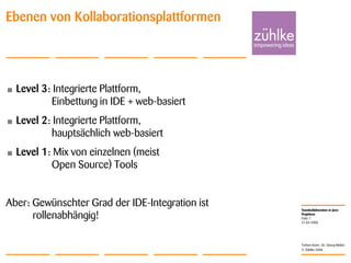 Teamkollaboration in Java-
Projekten
© Zühlke 2008
21.04.2008
Torben Knerr, Dr. Georg Molter
Folie 7
• Level 3: Integrierte Plattform,
Einbettung in IDE + web-basiert
• Level 2: Integrierte Plattform,
hauptsächlich web-basiert
• Level 1: Mix von einzelnen (meist
Open Source) Tools
Aber: Gewünschter Grad der IDE-Integration ist
rollenabhängig!
Ebenen von Kollaborationsplattformen
 