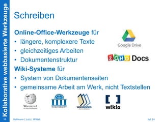 KollaborativewebbasierteWerkzeuge
Schreiben
Online-Office-Werkzeuge für
• längere, komplexere Texte
• gleichzeitiges Arbeiten
• Dokumentenstruktur
Wiki-Systeme für
• System von Dokumentenseiten
• gemeinsame Arbeit am Werk, nicht Textstellen
Juli 14Hofmann | Lutz | Wittek16
 