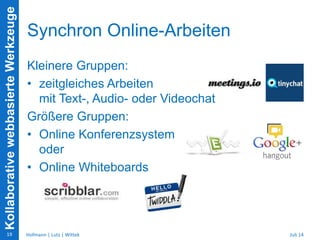 KollaborativewebbasierteWerkzeuge
Synchron Online-Arbeiten
Kleinere Gruppen:
• zeitgleiches Arbeiten
mit Text-, Audio- oder Videochat
Größere Gruppen:
• Online Konferenzsystem
oder
• Online Whiteboards
Juli 14Hofmann | Lutz | Wittek19
 