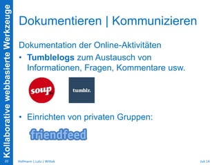 KollaborativewebbasierteWerkzeuge
Dokumentieren | Kommunizieren
Dokumentation der Online-Aktivitäten
• Tumblelogs zum Austausch von
Informationen, Fragen, Kommentare usw.
• Einrichten von privaten Gruppen:
Juli 14Hofmann | Lutz | Wittek20
 
