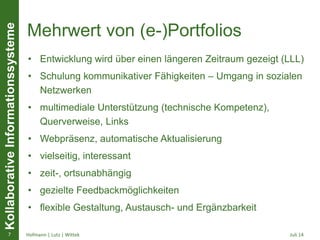 KollaborativeInformationssysteme
Mehrwert von (e-)Portfolios
• Entwicklung wird über einen längeren Zeitraum gezeigt (LLL)
• Schulung kommunikativer Fähigkeiten – Umgang in sozialen
Netzwerken
• multimediale Unterstützung (technische Kompetenz),
Querverweise, Links
• Webpräsenz, automatische Aktualisierung
• vielseitig, interessant
• zeit-, ortsunabhängig
• gezielte Feedbackmöglichkeiten
• flexible Gestaltung, Austausch- und Ergänzbarkeit
Juli 14Hofmann | Lutz | Wittek7
 