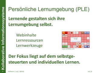 KollaborativeInformationssysteme
Persönliche Lernumgebung (PLE)
• , SS 2011, Seminar „Lernarrangements & Lebens-
begleitendes Lernen“, FH Hagenberg, Kontakt:
sandra.schaffert@fh-hagenberg.at,
http://sansch.wordpress.com
Juli 14Hofmann | Lutz | Wittek8
Lernende gestalten sich ihre
Lernumgebung selbst.
Webinhalte
Lernressourcen
Lernwerkzeuge
Der Fokus liegt auf dem selbstge-
steuerten und individuellen Lernen.
www.symbaloo.com
 