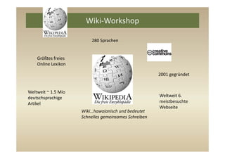 Wiki‐Workshop 

                          280 Sprachen


    Größtes freies 
    Online Lexikon

                                                        2001 gegründet


Weltweit ~ 1.5 Mio
deutschsprachige                                        Weltweit 6. 
Artikel                                                 meistbesuchte 
                                                        Webseite
                      Wiki…hawaianisch und bedeutet 
                      Schnelles gemeinsames Schreiben
 