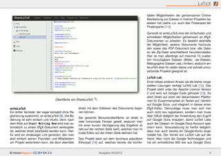 L AT E X

                                                                                                        tablen Möglichkeiten der gemeinsamen Online-
                                                                                                        Bearbeitung von Dateien in mehren Projekten be-
                                                                                                        wiesen hat (siehe u.a. auch das Piratenpad der
                                                                                                        Piratenpartei [11])

                                                                                                        Generell ist writeLaTeX eine der einfachsten und
                                                                                                        schnellsten Möglichkeiten gemeinsam an LTEX- A

                                                                                                        Dokumenten zu arbeiten. Es besteht ebenfalls
                                                                                                        die Möglichkeit, weitere Dokumente hochzula-
                                                                                                        den sowie das PDF-Dokument bzw. alle Datei-
                                                                                                        en als Zip-Datei anschließend herunterzuladen.
                                                                                                        Hier ist man allerdings auf maximal 10 zusätz-
                                                                                                        lich hinzufügbare Dateien (Bilder, .tex-Dateien,
                                                                                                        Bibliographie-Dateien usw.) limitiert, wodurch wri-
                                                                                                        teLaTeX eher für relativ kleine und schnell umzu-
                                                                                                        setzende Projekte geeignet ist.

                                                                                                        LaTeX Lab
                                                                                                        Einen etwas anderen Ansatz als die bisher vorge-
                                                                                                        stellten Lösungen verfolgt LaTeX Lab [12]. Das
                                                                                                        Projekt steht unter der Apache Licence Version
                                                                                                        2 und wird auf Google Code gehostet [13]. Es
                                                                                                        setzt direkt auf einer der bekanntesten Plattfor-
                                   Oberﬂäche von ShareLaTeX.                                            men für Zusammenarbeit an Texten auf, nämlich
                                                                                                        auf Google Docs, und integriert in dieses einen
writeLaTeX                                           direkt mit dem Editieren des Dokuments begin-      A
                                                                                                        LTEX-Editor. Demzufolge muss man sich hier
Ein dritter Vertreter, der sogar komplett ohne Re-   nen können.                                        auch nicht neu registrieren, sondern man muss
gistrierung auskommt, ist writeLaTeX [9]. Die Be-                                                       über OAuth lediglich der Anwendung den Zugriff
                                                     Die gesamte Benutzeroberﬂäche ist direkt in
dienung ist sehr einfach und intuitiv, denn nach                                                        auf Google Docs erlauben, damit LaTeX Labs
                                                     zwei horizontale Fenster geteilt, wodurch man
dem Klick auf Start Writing Now wird man au-                                                            auch die Dateien im Google-Docs-Account spei-
                                                     mit einer kurzen Verzögerung das Ergebnis di-
                        A
tomatisch zu einem LTEX-Dokument weitergelei-                                                           chern kann. Voraussetzung ist hierfür lediglich,
                                                     rekt auf der rechten Seite sieht, welches man im
tet, welches direkt bearbeitet werden kann. Hier-                                                       dass man auch bereits ein Google-Konto ange-
                                                     Code-Editor auf der linken Seite deﬁniert hat.
für wird ein eindeutiger Link generiert, den man                                                        meldet hat. Der Vorteil von LaTeX Lab auf der
jetzt einfach seinen Freunden und Mitarbeitern       Das Projekt setzt auf dem durchaus populären       Hand. Man nutzt die Google-Technologien und
am Projekt weiterleiten kann, die dann ebenfalls     Etherpad [10] auf, welches bereits die komfor-     hat ein einheitliches Bild wie aus Google Docs


© freiesMagazin CC-BY-SA 3.0                                        Ausgabe 05/2012                                                                      3
 