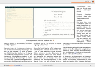 L AT E X

                                                                                                                           zurückspringen    kann,
                                                                                                                           falls man einmal diese
                                                                                                                           früheren    Änderungen
                                                                                                                           braucht.

                                                                                                                           Eigene    Hosting-
                                                                                                                           Lösung über ein
                                                                                                                           Versionskontroll-
                                                                                                                           system
                                                                                                                         Wer seine Daten nicht
                                                                                                                         aus der Hand geben will,
                                                                                                                         weil er entweder den vor-
                                                                                                                         gestellten Anbietern der
                                                                                                                         verschiedenen Dienste
                                                                                                                         nicht vertraut oder weil
                                                                                                                         es einfach vertrauliche
                                                                                                                         Dateien sind, die kei-
                                                                                                                         nem Cloud-Anbieter an-
                                                                                                                         vertraut werden sollten,
                                                                                                                         kann sich dennoch be-
                                      Schlicht gehaltene Oberﬂäche von writeLateX.                                       helfen eine möglichst
                                                                                                                         umfangreiche     Zusam-
bekannt, lediglich mit den speziellen Funktionen   kompilieren und als PDF-Vorschau im Browser      menarbeit und Verfügbarkeit seiner Dokumente
    A
auf LTEX angepasst.                                angezeigt zu bekommen.                           zu erreichen.
                                                                                                    Hierfür benötigt es lediglich einen eigens aufge-
Generell erinnern die Funktionen am ehesten an     Der große Vorteil liegt bei LaTeX Labs an der
                                                                                                    setzten Server. Grundsätzlich ist es egal, ob man
die der klassischen Desktop-Umgebungen wie         tiefen Integration in Google Docs. So kann man
                                                                                                    diesen mit einem zentralen Versionskontrollsys-
Kile [14] oder Texmaker [15] kennt. So stehen      1 GB an Daten speichern und hat die LTEX-  A
                                                                                                    tem wie Subversion [16] oder einem dezentralen
u.a. Möglichkeiten über das Menü zur Verfügung,    Dateien bei seinen normalen Dokumenten je-
                                                                                                    System mittels Git [17] installiert.
um sich Aufzählungen generieren zu lassen, ma-     derzeit verfügbar, sofern man keine Aversio-
thematische Zeichenbefehle ausgeben zu las-        nen allgemeiner Art gegenüber Google hegt.       In Anbetracht der Möglichkeiten der Versionie-
sen, grundlegende Formatierungen zu nutzen         Zudem steht auch bei Google Docs stan-           rung und Nachvollziehbarkeit, wer welche Ände-
und vieles mehr. Über die Iconleiste hat man zu-   dardmäßig eine Versionierungsoption zur Ver-     rungen am Dokument vorgenommen hat, sind
dem einfach die Möglichkeit, das Dokument zu       fügung, in dem man auf vorherige Versionen       diese durchaus den Online-Lösungen überlegen,


© freiesMagazin CC-BY-SA 3.0                                     Ausgabe 05/2012                                                                   4
 