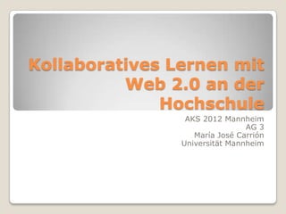 Kollaboratives Lernen mit
          Web 2.0 an der
              Hochschule
                 AKS 2012 Mannheim
                                AG 3
                   María José Carrión
                Universität Mannheim
 