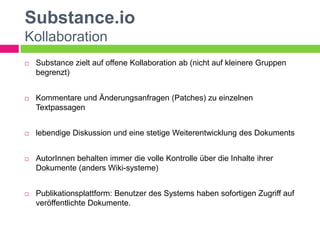 Substance.io
Kollaboration
   Substance zielt auf offene Kollaboration ab (nicht auf kleinere Gruppen
    begrenzt)


   Kommentare und Änderungsanfragen (Patches) zu einzelnen
    Textpassagen


   lebendige Diskussion und eine stetige Weiterentwicklung des Dokuments


   AutorInnen behalten immer die volle Kontrolle über die Inhalte ihrer
    Dokumente (anders Wiki-systeme)


   Publikationsplattform: Benutzer des Systems haben sofortigen Zugriff auf
    veröffentlichte Dokumente.
 