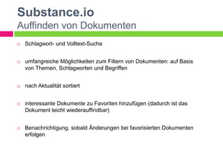 Substance.io
Auffinden von Dokumenten
   Schlagwort- und Volltext-Suche


   umfangreiche Möglichkeiten zum Filtern von Dokumenten: auf Basis
    von Themen, Schlagworten und Begriffen


   nach Aktualität sortiert


   interessante Dokumente zu Favoriten hinzufügen (dadurch ist das
    Dokument leicht wiederauffindbar)


   Benachrichtigung, sobald Änderungen bei favorisierten Dokumenten
    erfolgen
 
