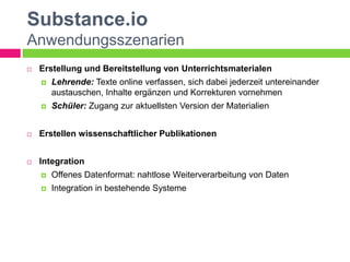 Substance.io
Anwendungsszenarien
   Erstellung und Bereitstellung von Unterrichtsmaterialen
       Lehrende: Texte online verfassen, sich dabei jederzeit untereinander
        austauschen, Inhalte ergänzen und Korrekturen vornehmen
       Schüler: Zugang zur aktuellsten Version der Materialien


   Erstellen wissenschaftlicher Publikationen


   Integration
       Offenes Datenformat: nahtlose Weiterverarbeitung von Daten
       Integration in bestehende Systeme
 