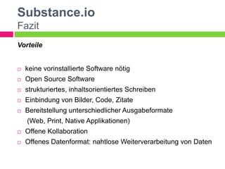 Substance.io
Fazit
Vorteile


   keine vorinstallierte Software nötig
   Open Source Software
   strukturiertes, inhaltsorientiertes Schreiben
   Einbindung von Bilder, Code, Zitate
   Bereitstellung unterschiedlicher Ausgabeformate
    (Web, Print, Native Applikationen)
   Offene Kollaboration
   Offenes Datenformat: nahtlose Weiterverarbeitung von Daten
 