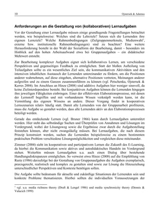 10 Ojstersek & Adamus
Anforderungen an die Gestaltung von (kollaborativen) Lernaufgaben
Vor der Gestaltung einer Lernaufgabe müssen einige grundlegende Fragestellungen betrachtet
werden, wie beispielsweise: Welches sind die Lehrziele? Setzen sich die Lernenden ihre
eigenen Lernziele? Welche Rahmenbedingungen (Zielgruppenmerkmale, Medienwahl3
,
externe bzw. institutionelle Rahmenbedingungen) sind zu beachten? Eine weitere
Herausforderung besteht in der Wahl der Sozialform der Bearbeitung, damit – besonders im
Hinblick auf den hohen Arbeitsaufwand etwa bei Gruppenaufgaben – ein didaktischer
Mehrwert entsteht.
Zur Bearbeitung komplexer Aufgaben eignet sich kollaboratives Lernen, um verschiedene
Perspektiven und gegenseitiges Feedback zu ermöglichen. Statt der bloßen Aufteilung von
Teilaufgaben sollte es ein wesentliches Ziel sein, die kommunikativen Aktivitäten und den
intensiven inhaltlichen Austausch der Lernenden untereinander zu fördern, um die Positionen
anderer wahrnehmen, auf diese eingehen, alternative Positionen vertreten, Meinungen anderer
aufgreifen und zu einem Ganzen zusammenführen zu können (vgl. Petschenka, Ojstersek &
Kerres 2004). Im Anschluss an Hinze (2008) sind additive Aufgaben hier weniger sinnvoll, da
keine Zielinterdependenz besteht. Bei konjunktiven Aufgaben können die Lernenden hingegen
ihre jeweiligen Fähigkeiten einbringen. Einer der effektivsten Elaborationsprozesse, mit denen
der Lernstoff begriffen und mit vorhandenem Wissen verknüpft werden kann, ist die
Vermittlung des eigenen Wissens an andere. Dieser Vorgang findet in kooperativen
Lernszenarien relativ häufig statt. Damit alle Lernenden von der Gruppenarbeit profitieren,
muss die Aufgabe so gestaltet werden, dass alle Lernenden aktiv an den Elaborationsprozessen
beteiligt werden.
Gerade das entdeckende Lernen (vgl. Bruner 1966) kann durch Lernaufgaben unterstützt
werden. Hier steht das selbständige Suchen und Überprüfen von Annahmen und Lösungen im
Vordergrund, wobei der Lösungsweg sowie die Ergebnisse zwar durch die Aufgabestellung
feststehen können, aber nicht zwangsläufig müssen. Bei Lernaufgaben, die nach diesem
Prinzip konstruiert werden, suchen die Lernenden beispielsweise zu einem bestimmten
praktischen Problem verschiedene Lösungsmöglichkeiten und vergleichen diese miteinander.
Zimmer (2004) sieht im kooperativen und partizipativem Lernen die Zukunft des E-Learning,
da hierbei die Kommunikation sowie aktives und autodidaktisches Handeln im Vordergrund
stehen. Weiterhin müssen Lernaufgaben u.a. auch einen Dialog über bestehende
Handlungsdiskrepanzen ermöglichen. So verweist etwa Hinze (2008) auf die Empfehlung von
Reetz (1986) derzufolge bei der Gestaltung von Gruppenaufgaben die Aufgaben exemplarisch,
praxisgerecht, realistisch und komplex zu gestalten sind sowie zur Lösung die Hinzuziehung
unterschiedlicher Perspektiven und Kontexte benötigen sollen.
Die Aufgabe sollte bedeutsam für aktuelle und zukünftige Situationen der Lernenden sein und
konkrete Probleme thematisieren. Hierbei sollten die individuellen Voraussetzungen der
3
vgl. u.a. media richness theory (Draft & Lengel 1986) und media synchronicity theory (Dennis &
Valacich 1999)
 