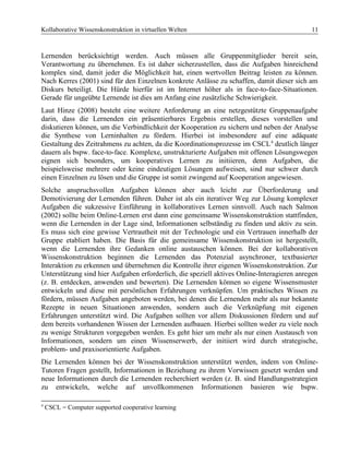 Kollaborative Wissenskonstruktion in virtuellen Welten 11
Lernenden berücksichtigt werden. Auch müssen alle Gruppenmitglieder bereit sein,
Verantwortung zu übernehmen. Es ist daher sicherzustellen, dass die Aufgaben hinreichend
komplex sind, damit jeder die Möglichkeit hat, einen wertvollen Beitrag leisten zu können.
Nach Kerres (2001) sind für den Einzelnen konkrete Anlässe zu schaffen, damit dieser sich am
Diskurs beteiligt. Die Hürde hierfür ist im Internet höher als in face-to-face-Situationen.
Gerade für ungeübte Lernende ist dies am Anfang eine zusätzliche Schwierigkeit.
Laut Hinze (2008) besteht eine weitere Anforderung an eine netzgestützte Gruppenaufgabe
darin, dass die Lernenden ein präsentierbares Ergebnis erstellen, dieses vorstellen und
diskutieren können, um die Verbindlichkeit der Kooperation zu sichern und neben der Analyse
die Synthese von Lerninhalten zu fördern. Hierbei ist insbesondere auf eine adäquate
Gestaltung des Zeitrahmens zu achten, da die Koordinationsprozesse im CSCL4
deutlich länger
dauern als bspw. face-to-face. Komplexe, unstrukturierte Aufgaben mit offenen Lösungswegen
eignen sich besonders, um kooperatives Lernen zu initiieren, denn Aufgaben, die
beispielsweise mehrere oder keine eindeutigen Lösungen aufweisen, sind nur schwer durch
einen Einzelnen zu lösen und die Gruppe ist somit zwingend auf Kooperation angewiesen.
Solche anspruchsvollen Aufgaben können aber auch leicht zur Überforderung und
Demotivierung der Lernenden führen. Daher ist als ein iterativer Weg zur Lösung komplexer
Aufgaben die sukzessive Einführung in kollaboratives Lernen sinnvoll. Auch nach Salmon
(2002) sollte beim Online-Lernen erst dann eine gemeinsame Wissenskonstruktion stattfinden,
wenn die Lernenden in der Lage sind, Informationen selbständig zu finden und aktiv zu sein.
Es muss sich eine gewisse Vertrautheit mit der Technologie und ein Vertrauen innerhalb der
Gruppe etabliert haben. Die Basis für die gemeinsame Wissenskonstruktion ist hergestellt,
wenn die Lernenden ihre Gedanken online austauschen können. Bei der kollaborativen
Wissenskonstruktion beginnen die Lernenden das Potenzial asynchroner, textbasierter
Interaktion zu erkennen und übernehmen die Kontrolle ihrer eigenen Wissenskonstruktion. Zur
Unterstützung sind hier Aufgaben erforderlich, die speziell aktives Online-Interagieren anregen
(z. B. entdecken, anwenden und bewerten). Die Lernenden können so eigene Wissensmuster
entwickeln und diese mit persönlichen Erfahrungen verknüpfen. Um praktisches Wissen zu
fördern, müssen Aufgaben angeboten werden, bei denen die Lernenden mehr als nur bekannte
Rezepte in neuen Situationen anwenden, sondern auch die Verknüpfung mit eigenen
Erfahrungen unterstützt wird. Die Aufgaben sollten vor allem Diskussionen fördern und auf
dem bereits vorhandenen Wissen der Lernenden aufbauen. Hierbei sollten weder zu viele noch
zu wenige Strukturen vorgegeben werden. Es geht hier um mehr als nur einen Austausch von
Informationen, sondern um einen Wissenserwerb, der initiiert wird durch strategische,
problem- und praxisorientierte Aufgaben.
Die Lernenden können bei der Wissenskonstruktion unterstützt werden, indem von Online-
Tutoren Fragen gestellt, Informationen in Beziehung zu ihrem Vorwissen gesetzt werden und
neue Informationen durch die Lernenden recherchiert werden (z. B. sind Handlungsstrategien
zu entwickeln, welche auf unvollkommenen Informationen basieren wie bspw.
4
CSCL = Computer supported cooperative learning
 
