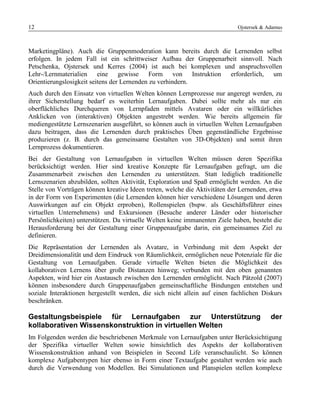 12 Ojstersek & Adamus
Marketingpläne). Auch die Gruppenmoderation kann bereits durch die Lernenden selbst
erfolgen. In jedem Fall ist ein schrittweiser Aufbau der Gruppenarbeit sinnvoll. Nach
Petschenka, Ojstersek und Kerres (2004) ist auch bei komplexen und anspruchsvollen
Lehr-/Lernmaterialien eine gewisse Form von Instruktion erforderlich, um
Orientierungslosigkeit seitens der Lernenden zu verhindern.
Auch durch den Einsatz von virtuellen Welten können Lernprozesse nur angeregt werden, zu
ihrer Sicherstellung bedarf es weiterhin Lernaufgaben. Dabei sollte mehr als nur ein
oberflächliches Durchqueren von Lernpfaden mittels Avataren oder ein willkürliches
Anklicken von (interaktiven) Objekten angestrebt werden. Wie bereits allgemein für
mediengestützte Lernszenarien ausgeführt, so können auch in virtuellen Welten Lernaufgaben
dazu beitragen, dass die Lernenden durch praktisches Üben gegenständliche Ergebnisse
produzieren (z. B. durch das gemeinsame Gestalten von 3D-Objekten) und somit ihren
Lernprozess dokumentieren.
Bei der Gestaltung von Lernaufgaben in virtuellen Welten müssen deren Spezifika
berücksichtigt werden. Hier sind kreative Konzepte für Lernaufgaben gefragt, um die
Zusammenarbeit zwischen den Lernenden zu unterstützen. Statt lediglich traditionelle
Lernszenarien abzubilden, sollten Aktivität, Exploration und Spaß ermöglicht werden. An die
Stelle von Vorträgen können kreative Ideen treten, welche die Aktivitäten der Lernenden, etwa
in der Form von Experimenten (die Lernenden können hier verschiedene Lösungen und deren
Auswirkungen auf ein Objekt erproben), Rollenspielen (bspw. als Geschäftsführer eines
virtuellen Unternehmens) und Exkursionen (Besuche anderer Länder oder historischer
Persönlichkeiten) unterstützen. Da virtuelle Welten keine immanenten Ziele haben, besteht die
Herausforderung bei der Gestaltung einer Gruppenaufgabe darin, ein gemeinsames Ziel zu
definieren.
Die Repräsentation der Lernenden als Avatare, in Verbindung mit dem Aspekt der
Dreidimensionalität und dem Eindruck von Räumlichkeit, ermöglichen neue Potenziale für die
Gestaltung von Lernaufgaben. Gerade virtuelle Welten bieten die Möglichkeit des
kollaborativen Lernens über große Distanzen hinweg; verbunden mit den oben genannten
Aspekten, wird hier ein Austausch zwischen den Lernenden ermöglicht. Nach Pätzold (2007)
können insbesondere durch Gruppenaufgaben gemeinschaftliche Bindungen entstehen und
soziale Interaktionen hergestellt werden, die sich nicht allein auf einen fachlichen Diskurs
beschränken.
Gestaltungsbeispiele für Lernaufgaben zur Unterstützung der
kollaborativen Wissenskonstruktion in virtuellen Welten
Im Folgenden werden die beschriebenen Merkmale von Lernaufgaben unter Berücksichtigung
der Spezifika virtueller Welten sowie hinsichtlich des Aspekts der kollaborativen
Wissenskonstruktion anhand von Beispielen in Second Life veranschaulicht. So können
komplexe Aufgabentypen hier ebenso in Form einer Textaufgabe gestaltet werden wie auch
durch die Verwendung von Modellen. Bei Simulationen und Planspielen stellen komplexe
 