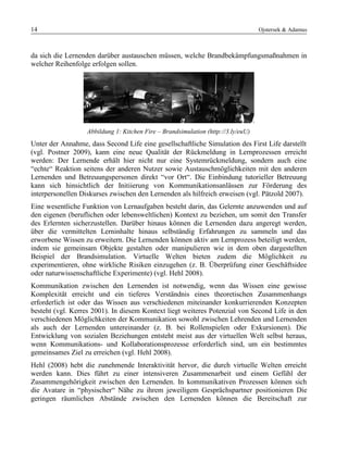 14 Ojstersek & Adamus
da sich die Lernenden darüber austauschen müssen, welche Brandbekämpfungsmaßnahmen in
welcher Reihenfolge erfolgen sollen.
Abbildung 1: Kitchen Fire – Brandsimulation (http://3.ly/euU)
Unter der Annahme, dass Second Life eine gesellschaftliche Simulation des First Life darstellt
(vgl. Postner 2009), kann eine neue Qualität der Rückmeldung in Lernprozessen erreicht
werden: Der Lernende erhält hier nicht nur eine Systemrückmeldung, sondern auch eine
“echte“ Reaktion seitens der anderen Nutzer sowie Austauschmöglichkeiten mit den anderen
Lernenden und Betreuungspersonen direkt “vor Ort“. Die Einbindung tutorieller Betreuung
kann sich hinsichtlich der Initiierung von Kommunikationsanlässen zur Förderung des
interpersonellen Diskurses zwischen den Lernenden als hilfreich erweisen (vgl. Pätzold 2007).
Eine wesentliche Funktion von Lernaufgaben besteht darin, das Gelernte anzuwenden und auf
den eigenen (beruflichen oder lebensweltlichen) Kontext zu beziehen, um somit den Transfer
des Erlernten sicherzustellen. Darüber hinaus können die Lernenden dazu angeregt werden,
über die vermittelten Lerninhalte hinaus selbständig Erfahrungen zu sammeln und das
erworbene Wissen zu erweitern. Die Lernenden können aktiv am Lernprozess beteiligt werden,
indem sie gemeinsam Objekte gestalten oder manipulieren wie in dem oben dargestellten
Beispiel der Brandsimulation. Virtuelle Welten bieten zudem die Möglichkeit zu
experimentieren, ohne wirkliche Risiken einzugehen (z. B. Überprüfung einer Geschäftsidee
oder naturwissenschaftliche Experimente) (vgl. Hehl 2008).
Kommunikation zwischen den Lernenden ist notwendig, wenn das Wissen eine gewisse
Komplexität erreicht und ein tieferes Verständnis eines theoretischen Zusammenhangs
erforderlich ist oder das Wissen aus verschiedenen miteinander konkurrierenden Konzepten
besteht (vgl. Kerres 2001). In diesem Kontext liegt weiteres Potenzial von Second Life in den
verschiedenen Möglichkeiten der Kommunikation sowohl zwischen Lehrenden und Lernenden
als auch der Lernenden untereinander (z. B. bei Rollenspielen oder Exkursionen). Die
Entwicklung von sozialen Beziehungen entsteht meist aus der virtuellen Welt selbst heraus,
wenn Kommunikations- und Kollaborationsprozesse erforderlich sind, um ein bestimmtes
gemeinsames Ziel zu erreichen (vgl. Hehl 2008).
Hehl (2008) hebt die zunehmende Interaktivität hervor, die durch virtuelle Welten erreicht
werden kann. Dies führt zu einer intensiveren Zusammenarbeit und einem Gefühl der
Zusammengehörigkeit zwischen den Lernenden. In kommunikativen Prozessen können sich
die Avatare in “physischer“ Nähe zu ihrem jeweiligem Gesprächspartner positionieren Die
geringen räumlichen Abstände zwischen den Lernenden können die Bereitschaft zur
 