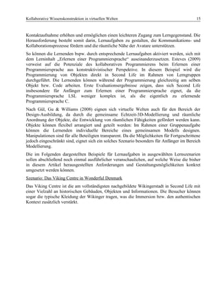 Kollaborative Wissenskonstruktion in virtuellen Welten 15
Kontaktaufnahme erhöhen und ermöglichen einen leichteren Zugang zum Lerngegenstand. Die
Herausforderung besteht somit darin, Lernaufgaben zu gestalten, die Kommunikations- und
Kollaborationsprozesse fördern und die räumliche Nähe der Avatare unterstützen.
So können die Lernenden bspw. durch entsprechende Lernaufgaben aktiviert werden, sich mit
dem Lerninhalt „Erlernen einer Programmiersprache“ auseinanderzusetzen. Esteves (2009)
verweist auf die Potenziale des kollaborativen Programmierens beim Erlernen einer
Programmiersprache aus konstruktivistischer Perspektive. In diesem Beispiel wird die
Programmierung von Objekten direkt in Second Life im Rahmen von Lerngruppen
durchgeführt. Die Lernenden können während der Programmierung gleichzeitig am selben
Objekt bzw. Code arbeiten. Erste Evaluationsergebnisse zeigen, dass sich Second Life
insbesondere für Anfänger zum Erlernen einer Programmiersprache eignet, da die
Programmiersprache LSL weniger komplex ist, als die eigentlich zu erlernende
Programmiersprache C.
Nach Gül, Gu & Williams (2008) eignen sich virtuelle Welten auch für den Bereich der
Design-Ausbildung, da durch die gemeinsame Echtzeit-3D-Modellierung und räumliche
Anordnung der Objekte, die Entwicklung von räumlichen Fähigkeiten gefördert werden kann.
Objekte können flexibel arrangiert und geteilt werden: Im Rahmen einer Gruppenaufgabe
können die Lernenden individuelle Bereiche eines gemeinsamen Modells designen.
Manipulationen sind für alle Beteiligten transparent. Da die Möglichkeiten für Fortgeschrittene
jedoch eingeschränkt sind, eignet sich ein solches Szenario besonders für Anfänger im Bereich
Modellierung.
Die im Folgenden dargestellten Beispiele für Lernaufgaben in ausgewählten Lernszenarien
sollen abschließend noch einmal ausführlicher veranschaulichen, auf welche Weise die bisher
in diesem Artikel herausgestellten Anforderungen und Gestaltungsmöglichkeiten konkret
umgesetzt werden können.
Szenario: Das Viking Centre in Wonderful Denmark
Das Viking Centre ist die am vollständigsten nachgebildete Wikingerstadt in Second Life mit
einer Vielzahl an historischen Gebäuden, Objekten und Informationen. Die Besucher können
sogar die typische Kleidung der Wikinger tragen, was die Immersion bzw. den authentischen
Kontext zusätzlich verstärkt.
 