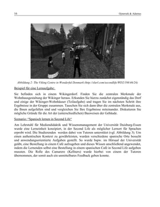 16 Ojstersek & Adamus
Abbildung 2: The Viking Centre in Wonderful Denmark (http://slurl.com/secondlife/WD2/198/46/24)
Beispiel für eine Lernaufgabe:
Sie befinden sich in einem Wikingerdorf. Finden Sie die zentralen Merkmale der
Wohnhausgestaltung der Wikinger heraus. Erkunden Sie hierzu zunächst eigenständig das Dorf
und einige der Wikinger-Wohnhäuser (Teilaufgabe) und tragen Sie im nächsten Schritt ihre
Ergebnisse in der Gruppe zusammen. Tauschen Sie sich dann über die zentralen Merkmale aus,
die Ihnen aufgefallen sind und vergleichen Sie Ihre Ergebnisse miteinander. Diskutieren Sie
mögliche Gründe für die Art der (unterschiedlichen) Bauweisen der Gebäude.
Szenario: “Spanisch lernen in Second Life“
Am Lehrstuhl für Mediendidaktik und Wissensmanagement der Universität Duisburg-Essen
wurde eine Lerneinheit konzipiert, in der Second Life als möglicher Lernort für Sprachen
erprobt wird. Die Studierenden werden dabei von Tutoren unterstützt (vgl. Abbildung 3). Um
einen authentischen Kontext zu gewährleisten, wurden verschiedene spanische Orte besucht
und anwendungsorientierte Aufgaben gestellt. So wurde bspw. im Hörsaal der Universität
geübt, eine Bestellung in einem Café aufzugeben und dieses Wissen anschließend angewendet,
indem die Lernenden selbst eine Bestellung in einem spanischen Café in Second Life aufgeben
mussten. Die Rolle des Camarero (Kellners) wurde hierbei von einem der Tutoren
übernommen, der somit auch ein unmittelbares Feedback geben konnte.
 