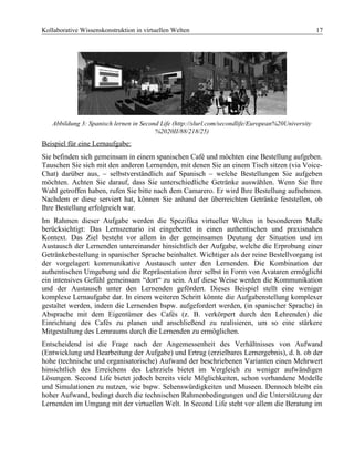 Kollaborative Wissenskonstruktion in virtuellen Welten 17
Abbildung 3: Spanisch lernen in Second Life (http://slurl.com/secondlife/European%20University
%2020II/88/218/25)
Beispiel für eine Lernaufgabe:
Sie befinden sich gemeinsam in einem spanischen Café und möchten eine Bestellung aufgeben.
Tauschen Sie sich mit den anderen Lernenden, mit denen Sie an einem Tisch sitzen (via Voice-
Chat) darüber aus, – selbstverständlich auf Spanisch – welche Bestellungen Sie aufgeben
möchten. Achten Sie darauf, dass Sie unterschiedliche Getränke auswählen. Wenn Sie Ihre
Wahl getroffen haben, rufen Sie bitte nach dem Camarero. Er wird Ihre Bestellung aufnehmen.
Nachdem er diese serviert hat, können Sie anhand der überreichten Getränke feststellen, ob
Ihre Bestellung erfolgreich war.
Im Rahmen dieser Aufgabe werden die Spezifika virtueller Welten in besonderem Maße
berücksichtigt: Das Lernszenario ist eingebettet in einen authentischen und praxisnahen
Kontext. Das Ziel besteht vor allem in der gemeinsamen Deutung der Situation und im
Austausch der Lernenden untereinander hinsichtlich der Aufgabe, welche die Erprobung einer
Getränkebestellung in spanischer Sprache beinhaltet. Wichtiger als der reine Bestellvorgang ist
der vorgelagert kommunikative Austausch unter den Lernenden. Die Kombination der
authentischen Umgebung und die Repräsentation ihrer selbst in Form von Avataren ermöglicht
ein intensives Gefühl gemeinsam “dort“ zu sein. Auf diese Weise werden die Kommunikation
und der Austausch unter den Lernenden gefördert. Dieses Beispiel stellt eine weniger
komplexe Lernaufgabe dar. In einem weiteren Schritt könnte die Aufgabenstellung komplexer
gestaltet werden, indem die Lernenden bspw. aufgefordert werden, (in spanischer Sprache) in
Absprache mit dem Eigentümer des Cafés (z. B. verkörpert durch den Lehrenden) die
Einrichtung des Cafés zu planen und anschließend zu realisieren, um so eine stärkere
Mitgestaltung des Lernraums durch die Lernenden zu ermöglichen.
Entscheidend ist die Frage nach der Angemessenheit des Verhältnisses von Aufwand
(Entwicklung und Bearbeitung der Aufgabe) und Ertrag (erzielbares Lernergebnis), d. h. ob der
hohe (technische und organisatorische) Aufwand der beschriebenen Varianten einen Mehrwert
hinsichtlich des Erreichens des Lehrziels bietet im Vergleich zu weniger aufwändigen
Lösungen. Second Life bietet jedoch bereits viele Möglichkeiten, schon vorhandene Modelle
und Simulationen zu nutzen, wie bspw. Sehenswürdigkeiten und Museen. Dennoch bleibt ein
hoher Aufwand, bedingt durch die technischen Rahmenbedingungen und die Unterstützung der
Lernenden im Umgang mit der virtuellen Welt. In Second Life steht vor allem die Beratung im
 