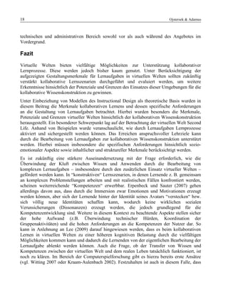 18 Ojstersek & Adamus
technischen und administrativen Bereich sowohl vor als auch während des Angebotes im
Vordergrund.
Fazit
Virtuelle Welten bieten vielfältige Möglichkeiten zur Unterstützung kollaborativer
Lernprozesse. Diese werden jedoch bisher kaum genutzt. Unter Berücksichtigung der
aufgezeigten Gestaltungsmerkmale für Lernaufgaben in virtuellen Welten sollten zukünftig
verstärkt kollaborative Lernszenarien durchgeführt und evaluiert werden, um weitere
Erkenntnisse hinsichtlich der Potenziale und Grenzen des Einsatzes dieser Umgebungen für die
kollaborative Wissenskonstruktion zu gewinnen.
Unter Einbeziehung von Modellen des Instructional Design als theoretische Basis wurden in
diesem Beitrag die Merkmale kollaborativen Lernens und dessen spezifische Anforderungen
an die Gestaltung von Lernaufgaben betrachtet. Hierbei wurden besonders die Merkmale,
Potenziale und Grenzen virtueller Welten hinsichtlich der kollaborativen Wissenskonstruktion
herausgestellt. Ein besonderer Schwerpunkt lag auf der Betrachtung der virtuellen Welt Second
Life. Anhand von Beispielen wurde veranschaulicht, wie durch Lernaufgaben Lernprozesse
aktiviert und sichergestellt werden können. Das Erreichen anspruchsvoller Lehrziele kann
durch die Bearbeitung von Lernaufgaben zur kollaborativen Wissenskonstruktion unterstützt
werden. Hierbei müssen insbesondere die spezifischen Anforderungen hinsichtlich sozio-
emotionaler Aspekte sowie inhaltlicher und struktureller Merkmale berücksichtigt werden.
Es ist zukünftig eine stärkere Auseinandersetzung mit der Frage erforderlich, wie die
Überwindung der Kluft zwischen Wissen und Anwenden durch die Bearbeitung von
komplexen Lernaufgaben – insbesondere durch den zusätzlichen Einsatz virtueller Welten –
gefördert werden kann. In “konstruktiven“ Lernszenarien, in denen Lernende z. B. gemeinsam
an komplexen Problemstellungen arbeiten und mit realistischen Fällen konfrontiert werden,
scheinen weiterreichende “Kompetenzen“ erwerbbar. Erpenbeck und Sauter (2007) gehen
allerdings davon aus, dass durch die Immersion zwar Emotionen und Motivationen erzeugt
werden können, aber sich der Lernende hinter der Identität seines Avatars “verstecken“ bzw.
sich völlig neue Identitäten schaffen kann, wodurch keine wirklichen sozialen
Verunsicherungen (Dissonanzen) erzeugt werden, die jedoch grundlegend für die
Kompetenzentwicklung sind. Weitere in diesem Kontext zu beachtende Aspekte stellen sicher
der hohe Aufwand (z.B. Überwindung technischer Hürden, Koordination der
Gruppenaktivitäten) und die hohen Anforderungen an die Kompetenzen der Nutzer dar. So
kann in Anlehnung an Lee (2009) darauf hingewiesen werden, dass es beim kollaborativen
Lernen in virtuellen Welten zu einer höheren kognitiven Belastung durch die vielfältigen
Möglichkeiten kommen kann und dadurch die Lernenden von der eigentlichen Bearbeitung der
Lernaufgabe ablenkt werden können. Auch die Frage, ob der Transfer von Wissen und
Kompetenzen zwischen der virtuellen Welt und dem realen Leben tatsächlich funktioniert, ist
noch zu klären. Im Bereich der Computerspielforschung gibt es hierzu bereits erste Ansätze
(vgl. Witting 2007 oder Kraam-Aulenbach 2002). Festzuhalten ist auch in diesem Falle, dass
 