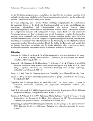 Kollaborative Wissenskonstruktion in virtuellen Welten 19
bei der Gestaltung entsprechender Lernaufgaben die Spezifika der jeweiligen virtuellen Welt
zu berücksichtigen und möglichst reale Entscheidungssitutationen initiiert werden sollten, die
von den Lernenden als konflikthaltig erlebt werden.
Es wurde aufgezeigt, dass virtuelle Welten vielfältige Möglichkeiten für kollaborative
Lernszenarien bieten, z. B. durch die Dreidimensionalität sowie die Möglichkeiten der
Interaktion, Mitgestaltung und Zusammenarbeit mit anderen Nutzern. Diese
Kollaborationsprozesse müssen initiiert und unterstützt werden. Durch Lernaufgaben können
die Lernprozesse aktiviert und sichergestellt werden, indem durch sie eine intensivere
Auseinandersetzung mit den Lerninhalten und soziale Interaktion zwischen den Lernenden
angeregt sowie emotionale und motivationale Prozesse ausgelöst werden. Zum Errreichen
bestimmter Lehrziele sind vor allem komplexe Aufgabenstellungen erforderlich, die durch die
Einbettung in Handlungswelten oder Simulationen die Anwendung des erworbenen Wissens in
einem authentischen Kontext ermöglichen. Durch das Gefühl der Lernenden sich unmittelbar
am Ort des Geschehens zu befinden und die direkte räumliche Nähe zu anderen Avataren,
scheinen die Lernenden eine stärkere soziale Präsenz und Immersion zu erleben.
Literatur
Bodemer, D., Gaiser, B. & Hesse, F. W. (2009) Kooperatives netzbasiertes Lernen. In: Issing,
L. J. & Klimsa P. (Hrsg.) Online-Lernen – Handbuch für Wissenschaft und Praxis.
München, Oldenbourg, S. 151-158.
Bransford, J. D., Sherwood, R. D., Hasselbring, T. S., Kinzer, C. K., & Williams, S. M. (1990)
Anchored instruction: Why we need it and how technology can help. In D. Nix & R. Spiro
(Hrsg.) Cognition, education, and multimedia: Exploring ideas in high technology.
Hillsdale (N.J.), Erlbaum, S. 115-141.
Bruner, J. (1966) Toward a Theory of Instruction. Cambridge (MA), Harvard University Press.
Buder, J. (2007) Net-based knowledge-communication in groups. Zeitschrift für Psychologie,
215 (4), S. 209-217.
Cognition and Technology Group at Vanderbilt (1997) The Jasper project. Lessons in
curriculum, instruction, assessment, and professional development. Mahwah (NJ),
Erlbaum.
Draft, R. L. & Lengel, R. H. (1986) Organizational Information Requirements, Media Richness
and Structural Design. Management Science. 32 (5), S. 554-571.
Dennis, A. & Valacich, J. S. (1999) Rethinking Media Richness: Towards a Theory of Media
Synchronicity. In: Sprague, R. H. (Hrsg.) Proceedings of the 32nd
Hawaii International
Conference on Systems Sciences. Los Alamitos (California), IEEE.
Dillenbourg, P. (2000) Virtual learning environments. In: Proceedings of the EUN conference
2000: Learning in the new millennium: Buildung new education strategies for school,
Brüssel.
 