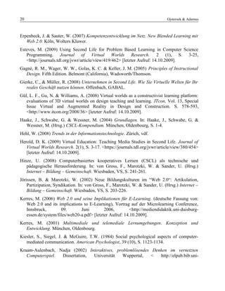 20 Ojstersek & Adamus
Erpenbeck, J. & Sauter, W. (2007) Kompetenzentwicklung im Netz. New Blended Learning mit
Web 2.0. Köln, Wolters Kluwer.
Esteves, M. (2009) Using Second Life for Problem Based Learning in Computer Science
Programming. Journal of Virtual Worlds Research. 2 (1), S. 3-25,
<http://journals.tdl.org/jvwr/article/view/419/462> [letzter Aufruf: 14.10.2009].
Gagné, R. M., Wager, W. W., Golas, K. C. & Keller, J. M. (2005) Principles of Instructional
Design. Fifth Edition. Belmont (California), Wadsworth/Thomson.
Gierke, C., & Müller, R. (2008) Unternehmen in Second Life. Wie Sie Virtuelle Welten für Ihr
reales Geschäft nutzen können. Offenbach, GABAL.
Gül, L. F., Gu, N. & Williams, A. (2008) Virtual worlds as a constructivist learning platform:
evaluations of 3D virtual worlds on design teaching and learning. ITcon, Vol. 13, Special
Issue Virtual and Augmented Reality in Design and Construction. S. 578-593,
<http://www.itcon.org/2008/36> [letzter Aufruf: 14.10.2009].
Haake, J., Schwabe, G. & Wessner, M. (2004) Grundlagen. In: Haake, J., Schwabe, G. &
Wessner, M. (Hrsg.) CSCL-Kompendium. München, Oldenbourg, S. 1-4.
Hehl, W. (2008) Trends in der Informationstechnologie. Zürich, vdf.
Herold, D. K. (2009) Virtual Education: Teaching Media Studies in Second Life. Journal of
Virtual Worlds Research. 2(1), S. 3-17. <https://journals.tdl.org/jvwr/article/view/380/454>
[letzter Aufruf: 14.10.2009].
Hinze, U. (2008) Computerbasiertes kooperatives Lernen (CSCL) als technische und
pädagogische Herausforderung. In: von Gross, F., Marotzki, W. & Sander, U. (Hrsg.)
Internet – Bildung – Gemeinschaft. Wiesbaden, VS, S. 241-261.
Jörissen, B. & Marotzki, W. (2002) Neue Bildungskulturen im “Web 2.0“: Artikulation,
Partizipation, Syndikation. In: von Gross, F., Marotzki, W. & Sander, U. (Hrsg.) Internet –
Bildung – Gemeinschaft. Wiesbaden, VS, S. 203-226.
Kerres, M. (2006) Web 2.0 und seine Implikationen für E-Learning. (deutsche Fassung von:
Web 2.0 and its implications to E-Learning), Vortrag auf der Microlearning Conference,
Innsbruck, 09. Juni 2006, <http://mediendidaktik.uni-duisburg-
essen.de/system/files/web20-a.pdf> [letzter Aufruf: 14.10.2009].
Kerres, M. (2001) Multimediale und telemediale Lernumgebungen. Konzeption und
Entwicklung. München, Oldenbourg.
Kiesler, S., Siegel, J. & McGuire, T.W. (1984) Social psychological aspects of computer-
mediated communication. American Psychologist, 39 (10), S. 1123-1134.
Kraam-Aulenbach, Nadja (2002) Interaktives, problemlösendes Denken im vernetzten
Computerspiel. Dissertation, Universität Wuppertal, < http://elpub.bib.uni-
 
