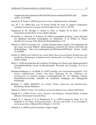 Kollaborative Wissenskonstruktion in virtuellen Welten 21
wuppertal.de/edocs/dokumente/fb03/diss2002/kraam-aulenbach/d030203.pdf> [letzter
Aufruf: 14.10.2009].
Konrad, K. & Traub, S. (2005) Kooperatives Lernen. Baltmannsweiler, Schneider.
Lee, M. J. W. (2009) How Can 3d Virtual Worlds Be Used To Support Collaborative
Learning? Journal of e-Learning and Knowledge Society, (5)1, S. 149-158.
Niegemann, H. M., Domagk, S., Hessel, S., Hein, A., Hupfer, M. & Zobel, A. (2008)
Kompendium multimediales Lernen. Berlin, Springer.
Petschenka, A., Ojstersek, N. & Kerres, M. (2004) Lernaufgaben gestalten. Lerner aktivieren
mit didaktisch sinnvollen Lernaufgaben. In: Hohenstein, A. & Wilbers, K. (Hrsg.)
Handbuch E-Learning. Köln, Deutscher Wirtschaftsdienst, 4.19.
Pätzold, H. (2007) E-Learning 3-D – welches Potenzial haben virtuelle 3-D-Umgebungen für
das Lernen mit neuen Medien? Medienpädagogik, Zeitschrift für Theorie und Praxis der
Medienbildung, <http://www.medienpaed.com/2007/paetzold0709.pdf> [letzter Aufruf:
14.10.2009].
Postner, S. (2009) Erster Eindruck aus zweiter Hand. Zum sozio-perzeptiven Kontakt unter den
spezifischen Bedingungen dreidimensionaler Onlinewelten am Beispiel von Second Life.
Aachen, Shaker.
Reetz, L. (1986) Konzeptionen der Lernfirma. Ein Beitrag zur Theorie einer Organisationsform
wirtschaftsberuflichen Lernen im Betriebsmodell. Wirtschaft und Erziehung. 39 (11), S.
351-365.
Reinmann-Rothmeier, G. & Mandl, H. (1999) Teamlüge oder Individualisierungsfalle? Eine
Analyse kollaborativem Lernens und deren Bedeutung für die Förderung von
Lernprozessen in virtuellen Gruppen. Forschungsbericht Nr. 115, München, Ludwig-
Maximillians-Universität, Lehrstuhl für Empirische Pädagogik und Pädagogische
Psychologie.
Rittmann, T. (2008) MMORPGs als virtuelle Welten. Immersion und Repräsentation.
Boizenburg, Werner Hülsbusch.
Salmon, G. (2002) E-tivities. Der Schlüssel zu aktivem Online-Lernen. Zürich, Orell Füssli.
Schank, R. C. (1998) Tell me a story. Narrative and intelligence. Second Printing. Evanston
(Illinois), Nortwestern University Press.
Schank, R. C., Berman, T. R. & Macpherson, K. A. (1999) Learning by doing. In C. M.
Reigeluth, C. M. (hrsg.), Instructional-design – Theories and models. A new paradigm of
instructional theory. Mahwah (NJ), Erlbaum, S. 161-182.
Schmidt, F.A. (2006) Parallele Realitäten. Sulgen, Niggli.
 