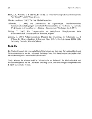 22 Ojstersek & Adamus
Short, J.A., Williams, E. & Christie, B. (1976) The social psychology of telecommunications.
New York (NY), John Wiley & Sons.
The Horizon Report (2007) The New Media Consortium.
Thiedecke, U. (2008) Die Gemeinschaft der Eigensinnigen. Interaktionsmediale
Kommunikationsbedingungen und virtuelle Gemeinschaften. In: von Gross, F., Marotzki,
W. & Sander, U. (Hrsg.) Internet – Bildung – Gemeinschaft. Wiesbaden, Vs, S. 45-73.
Witting, T. (2007) Wie Computerspiele uns beeinflussen. Transferprozesse beim
Bildschirmspiel im Erleben der User. München, kopaed.
Zimmer, G. (2004) Aufgabenorientierte Didaktik des E-Learning. In: Hohenstein, A., &
Wilbers, K. (Hrsg.), Handbuch E-Learning (Kap. 4.15. 7. Erg.-Lfg. Januar 2004). Köln,
Fachverlag Deutscher Wirtschaftsdienst.
Kurz-CV
Dr. Nadine Ojstersek ist wissenschaftliche Mitarbeiterin am Lehrstuhl für Mediendidaktik und
Wissensmanagement an der Universität Duisburg-Essen. Ihre Forschungsschwerpunkte sind:
Online-Tutoring und Lernen in virtuellen Welten.
Tanja Adamus ist wissenschaftliche Mitarbeiterin am Lehrstuhl für Mediendidaktik und
Wissensmanagement an der Universität Duisburg-Essen. Ihre Forschungsschwerpunkte sind:
E-Sport und virtuelle Welten.
 