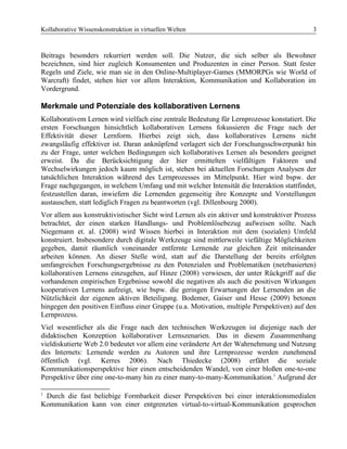 Kollaborative Wissenskonstruktion in virtuellen Welten 3
Beitrags besonders rekurriert werden soll. Die Nutzer, die sich selber als Bewohner
bezeichnen, sind hier zugleich Konsumenten und Produzenten in einer Person. Statt fester
Regeln und Ziele, wie man sie in den Online-Multiplayer-Games (MMORPGs wie World of
Warcraft) findet, stehen hier vor allem Interaktion, Kommunikation und Kollaboration im
Vordergrund.
Merkmale und Potenziale des kollaborativen Lernens
Kollaborativem Lernen wird vielfach eine zentrale Bedeutung für Lernprozesse konstatiert. Die
ersten Forschungen hinsichtlich kollaborativen Lernens fokussieren die Frage nach der
Effektivität dieser Lernform. Hierbei zeigt sich, dass kollaboratives Lernens nicht
zwangsläufig effektiver ist. Daran anknüpfend verlagert sich der Forschungsschwerpunkt hin
zu der Frage, unter welchen Bedingungen sich kollaboratives Lernen als besonders geeignet
erweist. Da die Berücksichtigung der hier ermittelten vielfältigen Faktoren und
Wechselwirkungen jedoch kaum möglich ist, stehen bei aktuellen Forschungen Analysen der
tatsächlichen Interaktion während des Lernprozesses im Mittelpunkt. Hier wird bspw. der
Frage nachgegangen, in welchem Umfang und mit welcher Intensität die Interaktion stattfindet,
festzustellen daran, inwiefern die Lernenden gegenseitig ihre Konzepte und Vorstellungen
austauschen, statt lediglich Fragen zu beantworten (vgl. Dillenbourg 2000).
Vor allem aus konstruktivistischer Sicht wird Lernen als ein aktiver und konstruktiver Prozess
betrachtet, der einen starken Handlungs- und Problemlösebezug aufweisen sollte. Nach
Niegemann et. al. (2008) wird Wissen hierbei in Interaktion mit dem (sozialen) Umfeld
konstruiert. Insbesondere durch digitale Werkzeuge sind mittlerweile viefältige Möglichkeiten
gegeben, damit räumlich voneinander entfernte Lernende zur gleichen Zeit miteinander
arbeiten können. An dieser Stelle wird, statt auf die Darstellung der bereits erfolgten
umfangreichen Forschungsergebnisse zu den Potenzialen und Problematiken (netzbasierten)
kollaborativen Lernens einzugehen, auf Hinze (2008) verwiesen, der unter Rückgriff auf die
vorhandenen empirischen Ergebnisse sowohl die negativen als auch die positiven Wirkungen
kooperativen Lernens aufzeigt, wie bspw. die geringen Erwartungen der Lernenden an die
Nützlichkeit der eigenen aktiven Beteiligung. Bodemer, Gaiser und Hesse (2009) betonen
hingegen den positiven Einfluss einer Gruppe (u.a. Motivation, multiple Perspektiven) auf den
Lernprozess.
Viel wesentlicher als die Frage nach den technischen Werkzeugen ist diejenige nach der
didaktischen Konzeption kollaborativer Lernszenarien. Das in diesem Zusammenhang
vieldiskutierte Web 2.0 bedeutet vor allem eine veränderte Art der Wahrnehmung und Nutzung
des Internets: Lernende werden zu Autoren und ihre Lernprozesse werden zunehmend
öffentlich (vgl. Kerres 2006). Nach Thiedecke (2008) erfährt die soziale
Kommunikationsperspektive hier einen entscheidenden Wandel, von einer bloßen one-to-one
Perspektive über eine one-to-many hin zu einer many-to-many-Kommunikation.1
Aufgrund der
1
Durch die fast beliebige Formbarkeit dieser Perspektiven bei einer interaktionsmedialen
Kommunikation kann von einer entgrenzten virtual-to-virtual-Kommunikation gesprochen
 