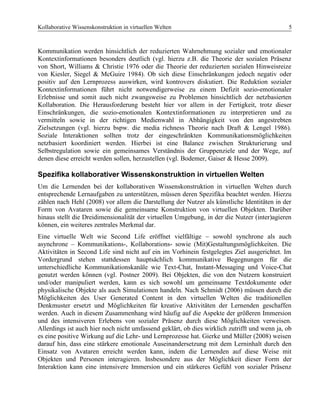Kollaborative Wissenskonstruktion in virtuellen Welten 5
Kommunikation werden hinsichtlich der reduzierten Wahrnehmung sozialer und emotionaler
Kontextinformationen besonders deutlich (vgl. hierzu z.B. die Theorie der sozialen Präsenz
von Short, Williams & Christie 1976 oder die Theorie der reduzierten sozialen Hinweisreize
von Kiesler, Siegel & McGuire 1984). Ob sich diese Einschränkungen jedoch negativ oder
positiv auf den Lernprozess auswirken, wird kontrovers diskutiert. Die Reduktion sozialer
Kontextinformationen führt nicht notwendigerweise zu einem Defizit sozio-emotionaler
Erlebnisse und somit auch nicht zwangsweise zu Problemen hinsichtlich der netzbasierten
Kollaboration. Die Herausforderung besteht hier vor allem in der Fertigkeit, trotz dieser
Einschränkungen, die sozio-emotionalen Kontextinformationen zu interpretieren und zu
vermitteln sowie in der richtigen Medienwahl in Abhängigkeit von den angestrebten
Zielsetzungen (vgl. hierzu bspw. die media richness Theorie nach Draft & Lengel 1986).
Soziale Interaktionen sollten trotz der eingeschränkten Kommunikationsmöglichkeiten
netzbasiert koordiniert werden. Hierbei ist eine Balance zwischen Strukturierung und
Selbstregulation sowie ein gemeinsames Verständnis der Gruppenziele und der Wege, auf
denen diese erreicht werden sollen, herzustellen (vgl. Bodemer, Gaiser & Hesse 2009).
Spezifika kollaborativer Wissenskonstruktion in virtuellen Welten
Um die Lernenden bei der kollaborativen Wissenskonstruktion in virtuellen Welten durch
entsprechende Lernaufgaben zu unterstützen, müssen deren Spezifika beachtet werden. Hierzu
zählen nach Hehl (2008) vor allem die Darstellung der Nutzer als künstliche Identitäten in der
Form von Avataren sowie die gemeinsame Konstruktion von virtuellen Objekten. Darüber
hinaus stellt die Dreidimensionalität der virtuellen Umgebung, in der die Nutzer (inter)agieren
können, ein weiteres zentrales Merkmal dar.
Eine virtuelle Welt wie Second Life eröffnet vielfältige – sowohl synchrone als auch
asynchrone – Kommunikations-, Kollaborations- sowie (Mit)Gestaltungsmöglichkeiten. Die
Aktivitäten in Second Life sind nicht auf ein im Vorhinein festgelegtes Ziel ausgerichtet. Im
Vordergrund stehen stattdessen hauptsächlich kommunikative Begegnungen für die
unterschiedliche Kommunikationskanäle wie Text-Chat, Instant-Messaging und Voice-Chat
genutzt werden können (vgl. Postner 2009). Bei Objekten, die von den Nutzern konstruiert
und/oder manipuliert werden, kann es sich sowohl um gemeinsame Textdokumente oder
physikalische Objekte als auch Simulationen handeln. Nach Schmidt (2006) müssen durch die
Möglichkeiten des User Generated Content in den virtuellen Welten die traditionellen
Denkmuster ersetzt und Möglichkeiten für kreative Aktivitäten der Lernenden geschaffen
werden. Auch in diesem Zusammenhang wird häufig auf die Aspekte der größeren Immersion
und des intensiveren Erlebens von sozialer Präsenz durch diese Möglichkeiten verweisen.
Allerdings ist auch hier noch nicht umfassend geklärt, ob dies wirklich zutrifft und wenn ja, ob
es eine positive Wirkung auf die Lehr- und Lernprozesse hat. Gierke und Müller (2008) weisen
darauf hin, dass eine stärkere emotionale Auseinandersetzung mit dem Lerninhalt durch den
Einsatz von Avataren erreicht werden kann, indem die Lernenden auf diese Weise mit
Objekten und Personen interagieren. Insbesondere aus der Möglichkeit dieser Form der
Interaktion kann eine intensivere Immersion und ein stärkeres Gefühl von sozialer Präsenz
 