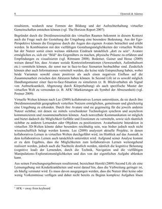 6 Ojstersek & Adamus
resultieren, wodurch neue Formen der Bildung und der Aufrechterhaltung virtueller
Gemeinschaften entstehen können (vgl. The Horizon Report 2007).
Begründet durch die Dreidimensionalität des virtuellen Raumes bekommt in diesem Kontext
auch die Frage nach der Gestaltung der Umgebung eine besondere Bedeutung. Aus der Ego-
Perspektive können die Ereignisse durch die Augen des eigenen Avatars betrachtet und erlebt
werden. In Kombination mit den vielfältigen Gestaltungsmöglichkeiten der virtuellen Welten
hat der Nutzer somit einen weitaus stärkeren Eindruck tatsächlich „dort zu sein“. Avatare
ermöglichen es, sich ein “Bild“ des Gegenübers zu machen, physische Präsenz zu erfahren und
Empfindungen zu visualisieren (vgl. Rittmann 2008). Bodemer, Gainer und Hesse (2009)
weisen darauf hin, dass Avatare soziale Kontextinformationen (Anwesenheit, Aufenthaltsort
etc.) vermitteln können, die sonst nur in face-to-face Szenarien beobachtbar sind. Zusätzlich
können aber auch Informationen vermittelt werden, die keine reale Entsprechung haben, wobei
beide Varianten sowohl einen positiven als auch einen negativen Einfluss auf die
Zusammenarbeit zwischen den Akteuren haben können. In Second Life ist es sowohl möglich
Handlungsmuster einer face-to-face-Situation zu simulieren (z. B. Blickverhalten als Signal
von Aufmerksamkeit, Abgenzung durch Körperhaltung) als auch spezifische Muster der
virtuellen Welt zu verwenden (z. B. AFK2
-Markierungen als Symbol der Abwesenheit) (vgl.
Postner 2009).
Virtuelle Welten können nach Lee (2009) kollaboratives Lernen unterstützen, da sie durch ihre
Dreidimensionalität geographisch verteilten Nutzern ermöglichen, gemeinsam und gleichzeitig
eine Umgebung zu erkunden. Durch ihre Avatare sind sie gegenseitig für die jeweils anderen
Nutzer sichtbar, mit denen sie mittels verschiedener Technologien synchron und asynchron
kommunizieren und zusammenarbeiten können. Auch nonverbale Kommunikation ist möglich
und bietet dadurch die Möglichkeit Gefühle und Emotionen zu vermitteln, sowie sich räumlich
sichtbar zu anderen Lernenden oder Objekten zu positionieren. Avatarbasierte Interaktion in
virtuellen 3D-Welten könnte daher besonders reichhaltig sein, was bisher jedoch noch nicht
wissenschaftlich belegt werden konnte. Lee (2009) analysiert aktuelle Projekte, in denen
kollaboratives Lernen in virtuellen Welten durchgeführt wird, im Hinblick auf das Ausmaß, in
dem kollaboratives Lernen auch tatsächlich unterstützt wird. Aufgrund seiner Analyse kommt
er zu dem Ergebnis, dass die Möglichkeiten zum kollaborativen Lernen weitestgehend
realisiert werden, jedoch auch die Nachteile deutlich werden, nämlich die kognitive Belastung
(cognitive load) der Lernenden, durch die Technik, Navigation und die vielfältigen
Manipulations-/Explorationsmöglichkeiten und dies von der eigentlichen Aufgabe ablenken
kann.
Aus seinen Forschungsergebnissen resultierend, bezeichnet Herold (2009) Second Life als eine
Lernumgebung mit Kinderkrankheiten und weist darauf hin, dass die Verbreitung geringer ist,
als häufig vermutet wird. Es muss davon ausgegangen werden, dass die Nutzer über keine oder
wenig Vorkenntnisse verfügen und daher nicht bereits zu Beginn komplexe Aufgaben lösen
2
AFK = away from keyboard
 