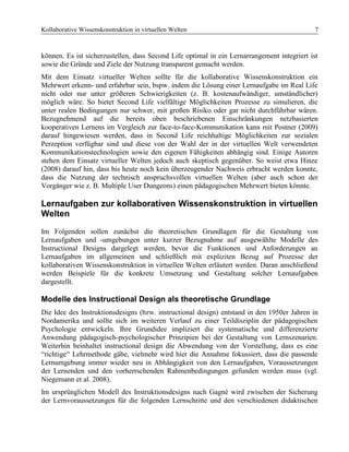 Kollaborative Wissenskonstruktion in virtuellen Welten 7
können. Es ist sicherzustellen, dass Second Life optimal in ein Lernarrangement integriert ist
sowie die Gründe und Ziele der Nutzung transparent gemacht werden.
Mit dem Einsatz virtueller Welten sollte für die kollaborative Wissenskonstruktion ein
Mehrwert erkenn- und erfahrbar sein, bspw. indem die Lösung einer Lernaufgabe im Real Life
nicht oder nur unter größeren Schwierigkeiten (z. B. kostenaufwändiger, umständlicher)
möglich wäre. So bietet Second Life vielfältige Möglichkeiten Prozesse zu simulieren, die
unter realen Bedingungen nur schwer, mit großen Risiko oder gar nicht durchführbar wären.
Bezugnehmend auf die bereits oben beschriebenen Einschränkungen netzbasierten
kooperativen Lernens im Vergleich zur face-to-face-Kommunikation kann mit Postner (2009)
darauf hingewiesen werden, dass in Second Life reichhaltige Möglichkeiten zur sozialen
Perzeption verfügbar sind und diese von der Wahl der in der virtuellen Welt verwendeten
Kommunikationstechnologien sowie den eigenen Fähigkeiten abhängig sind. Einige Autoren
stehen dem Einsatz virtueller Welten jedoch auch skeptisch gegenüber. So weist etwa Hinze
(2008) darauf hin, dass bis heute noch kein überzeugender Nachweis erbracht werden konnte,
dass die Nutzung der technisch anspruchsvollen virtuellen Welten (aber auch schon der
Vorgänger wie z. B. Multiple User Dungeons) einen pädagogischen Mehrwert bieten könnte.
Lernaufgaben zur kollaborativen Wissenskonstruktion in virtuellen
Welten
Im Folgenden sollen zunächst die theoretischen Grundlagen für die Gestaltung von
Lernaufgaben und -umgebungen unter kurzer Bezugnahme auf ausgewählte Modelle des
Instructional Designs dargelegt werden, bevor die Funktionen und Anforderungen an
Lernaufgaben im allgemeinen und schließlich mit expliziten Bezug auf Prozesse der
kollaborativen Wissenskonstruktion in virtuellen Welten erläutert werden. Daran anschließend
werden Beispiele für die konkrete Umsetzung und Gestaltung solcher Lernaufgaben
dargestellt.
Modelle des Instructional Design als theoretische Grundlage
Die Idee des Instruktionsdesigns (bzw. instructional design) entstand in den 1950er Jahren in
Nordamerika und sollte sich im weiteren Verlauf zu einer Teildisziplin der pädagogischen
Psychologie entwickeln. Ihre Grundidee impliziert die systematische und differenzierte
Anwendung pädagogisch-psychologischer Prinzipien bei der Gestaltung von Lernszenarien.
Weiterhin beinhaltet instructional design die Abwendung von der Vorstellung, dass es eine
“richtige“ Lehrmethode gäbe, vielmehr wird hier die Annahme fokussiert, dass die passende
Lernumgebung immer wieder neu in Abhängigkeit von den Lernaufgaben, Voraussetzungen
der Lernenden und den vorherrschenden Rahmenbedingungen gefunden werden muss (vgl.
Niegemann et al. 2008).
Im ursprünglichen Modell des Instruktionsdesigns nach Gagné wird zwischen der Sicherung
der Lernvoraussetzungen für die folgenden Lernschritte und den verschiedenen didaktischen
 