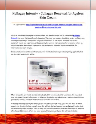 Kollagen Intensiv - Collagen Renewal for Ageless
                      Skin Cream
_________________________________________________________
   By Eliga Yildirim - http://www.levellenatural.com/kollagen-intensiv-collagen-renewal-for-
                                  ageless-skin-cream-4-oz-584.php



All niche audiences congregate in certain places, and we have visited lots of sites where Kollagen
Intensiv has been the topic of much discussion. The more you uncover about this, we are confident you
will begin to see why it is important for you to know about it. The devil is in the details - that is
extremely true in our experience, and apparently the same in many people who have come before us.
As you read what we have put together for you, think about your own needs and see how this
information can work for you.

Since our situations can be so different, you may find that something is not completely applicable, but
we bet many aspects of it will be.




Many times, skin care health is underestimated, but it's very important for your looks. It is important
that you obtain the right information to aid you in developing a proper skin care regimen. Read the tips
provided to find out how to make the most of your skin care routine.

Get adequate sleep each night. When you are not getting enough sleep, your skin will show it. When
you are not sleeping for long enough, your skin will look dull and washed-out, and you will notice dark
circles forming under your eyes. Lack of sleep and nutrients can even cause skin breakdown in the form
of rashes and blemishes. When you wake up, you'll feel great, and your skin will look fantastic.
 