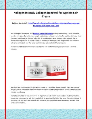 Kollagen Intensiv Collagen Renewal for Ageless Skin
                           Cream
_____________________________________________________________________________________

 By Dean Nordentoft - http://www.levellenatural.com/kollagen-intensiv-collagen-renewal-
                            for-ageless-skin-cream-4-oz-1.php



It is exciting for us to report that Kollagen Intensiv Collagen is really commanding a lot of attention
over the net space. But what many people probably are not aware of is how far-reaching it is in our lives.
There are grand ideas all over the place, but be sure you learn what supports them because that is
where the real gems can be found. Each of us in selfish in the respect that we generally look for what
will serve us the best, and that is not a criticism but rather a fact of human nature.

There is bound to be a minimum of several points well worth reflecting on, so maintain a positive
mindset.




We often hear that beauty is located within the eye of a beholder. Overall, though, there are so many
things a person can do to make themselves look better. Read this helpful article to find out how you can
increase your beauty.

Visine has a number of uses and can be an important beauty tool. If you have been studying for a few
hours, your eyes might be red. Red eyes do little for your youthful looks. Use some Visine to help clear it
up. Visine can also help clear acne too. Put a little on your pimple and allow it to air dry. You will have
better skin in no time.
 